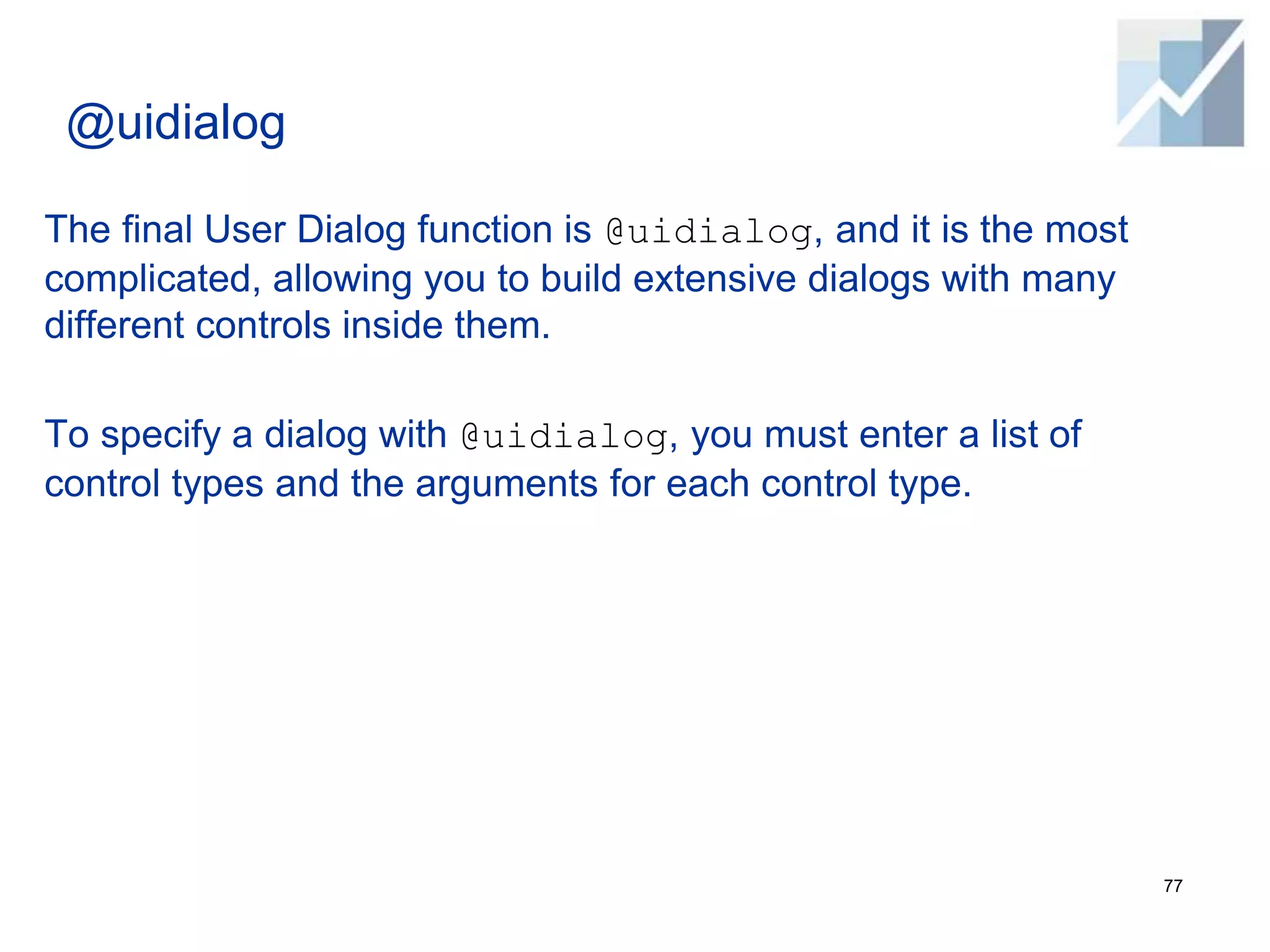 @uidialog
The final User Dialog function is @uidialog, and it is the most
complicated, allowing you to build extensive dialogs with many
different controls inside them.
To specify a dialog with @uidialog, you must enter a list of
control types and the arguments for each control type.
77
 
