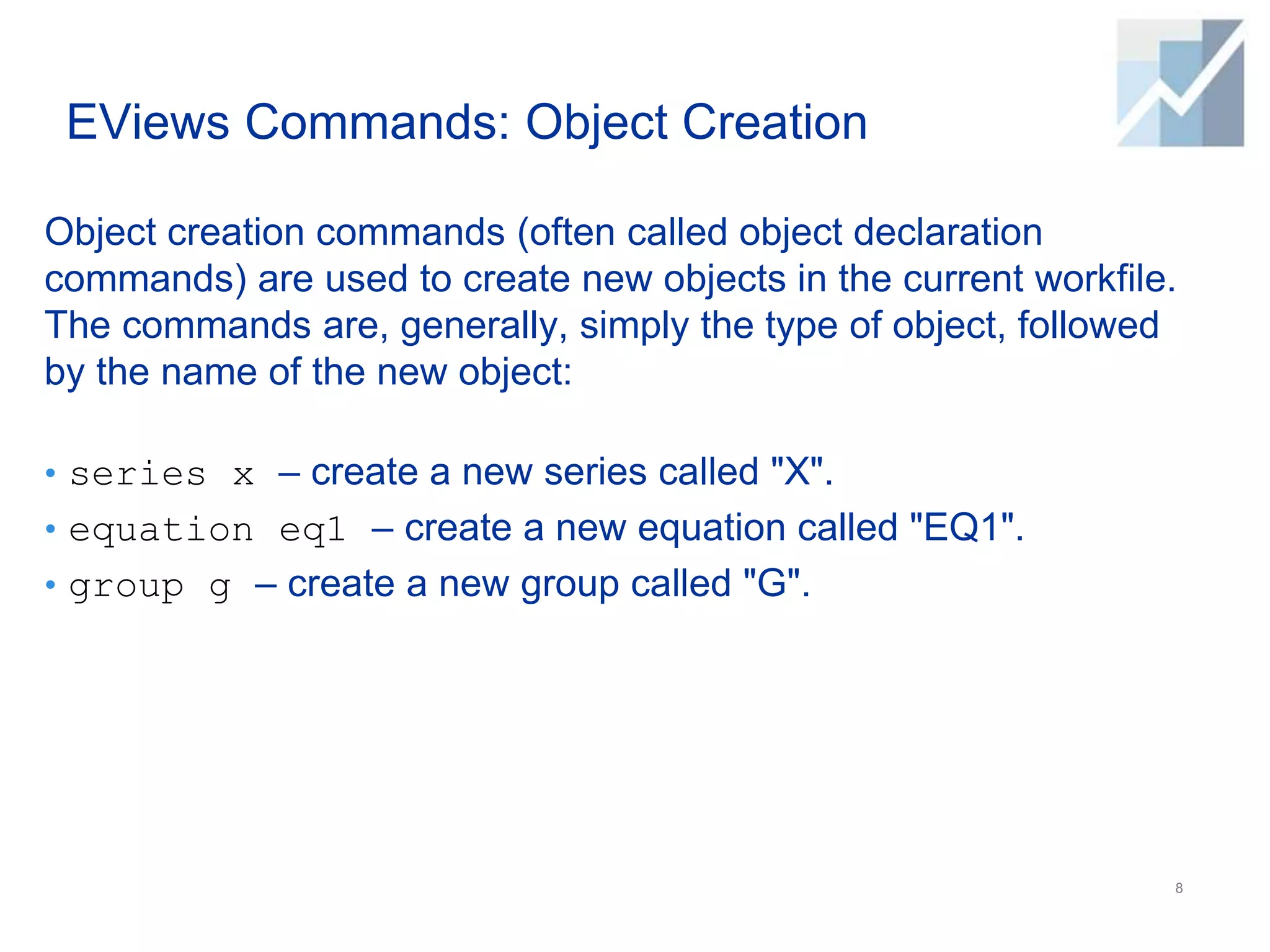 EViews Commands: Object Creation
Object creation commands (often called object declaration
commands) are used to create new objects in the current workfile.
The commands are, generally, simply the type of object, followed
by the name of the new object:
• series x – create a new series called "X".
• equation eq1 – create a new equation called "EQ1".
• group g – create a new group called "G".
8
 