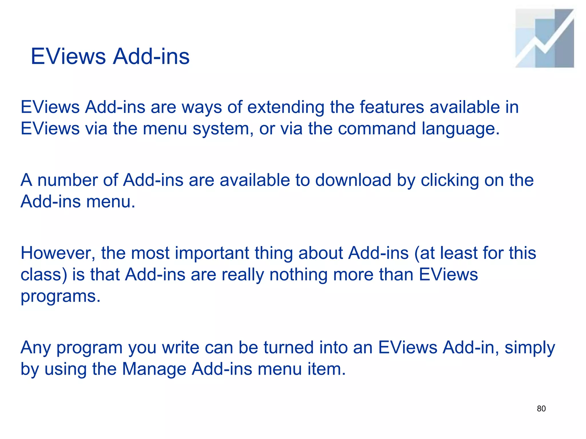 EViews Add-ins
EViews Add-ins are ways of extending the features available in
EViews via the menu system, or via the command language.
A number of Add-ins are available to download by clicking on the
Add-ins menu.
However, the most important thing about Add-ins (at least for this
class) is that Add-ins are really nothing more than EViews
programs.
Any program you write can be turned into an EViews Add-in, simply
by using the Manage Add-ins menu item.
80
 