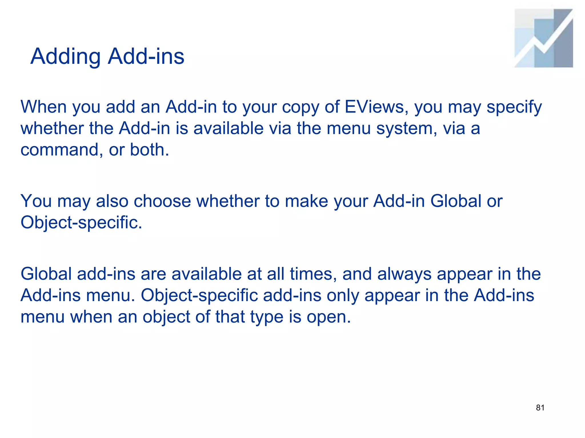 Adding Add-ins
When you add an Add-in to your copy of EViews, you may specify
whether the Add-in is available via the menu system, via a
command, or both.
You may also choose whether to make your Add-in Global or
Object-specific.
Global add-ins are available at all times, and always appear in the
Add-ins menu. Object-specific add-ins only appear in the Add-ins
menu when an object of that type is open.
81
 