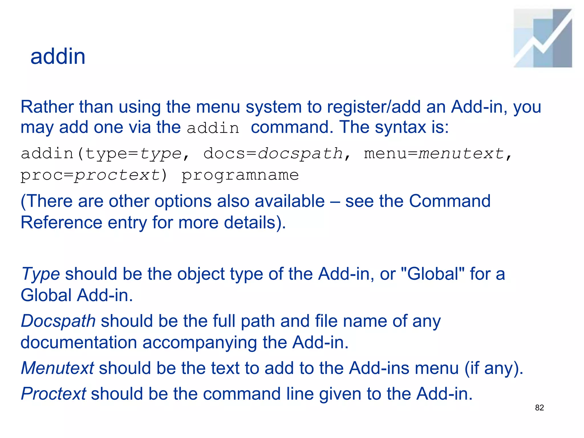 addin
Rather than using the menu system to register/add an Add-in, you
may add one via the addin command. The syntax is:
addin(type=type, docs=docspath, menu=menutext,
proc=proctext) programname
(There are other options also available – see the Command
Reference entry for more details).
Type should be the object type of the Add-in, or "Global" for a
Global Add-in.
Docspath should be the full path and file name of any
documentation accompanying the Add-in.
Menutext should be the text to add to the Add-ins menu (if any).
Proctext should be the command line given to the Add-in.
82
 