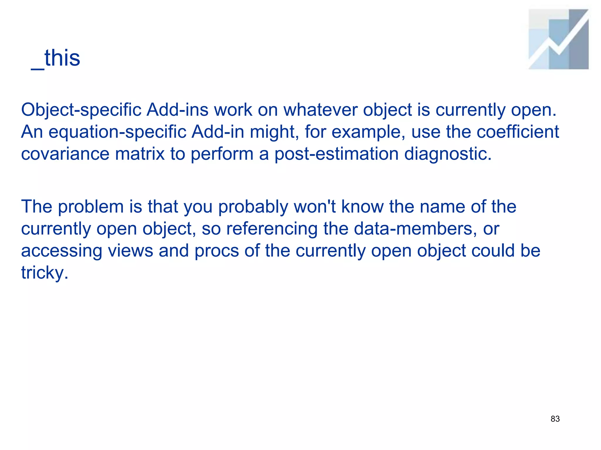 _this
Object-specific Add-ins work on whatever object is currently open.
An equation-specific Add-in might, for example, use the coefficient
covariance matrix to perform a post-estimation diagnostic.
The problem is that you probably won't know the name of the
currently open object, so referencing the data-members, or
accessing views and procs of the currently open object could be
tricky.
83
 