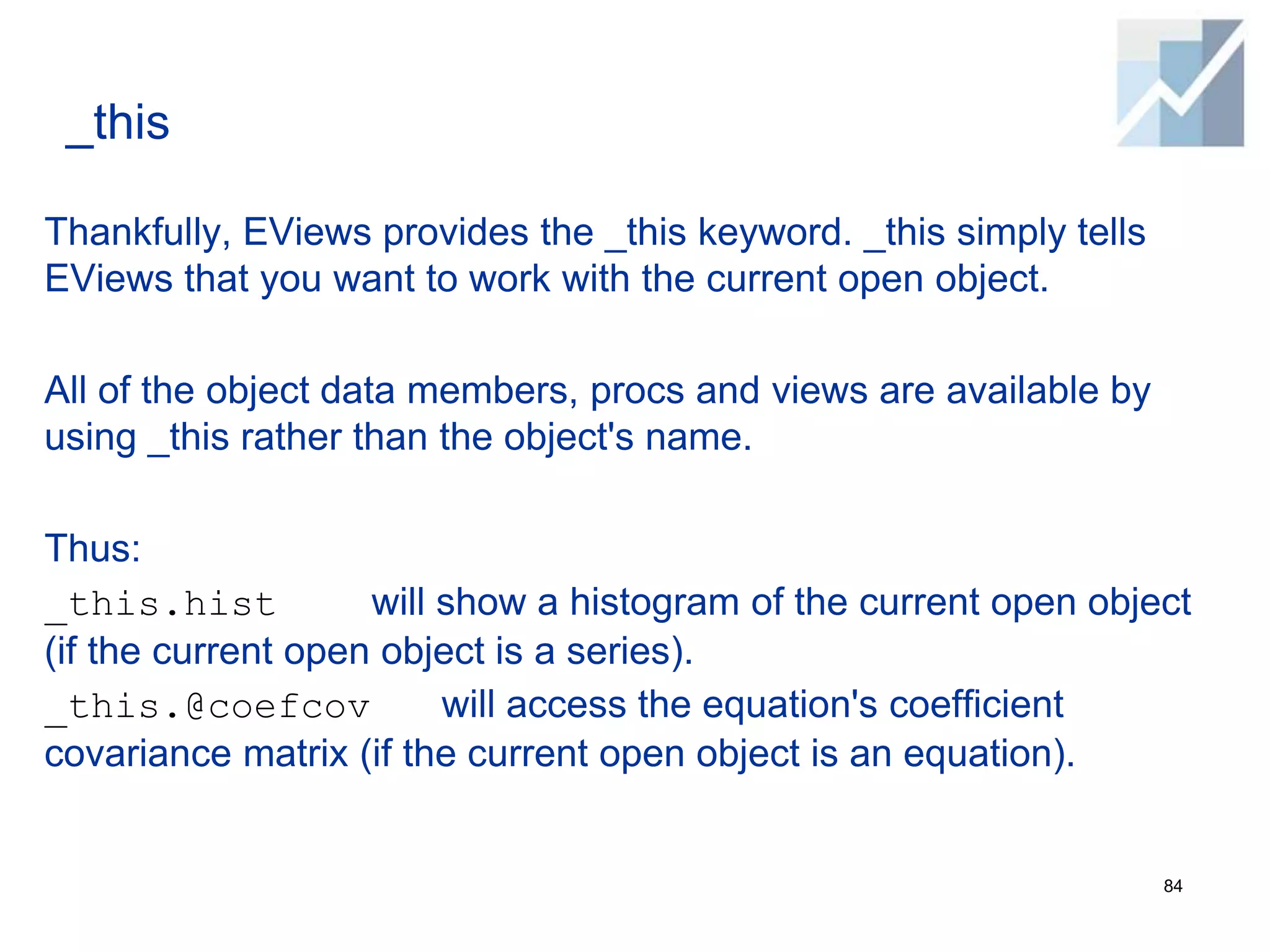_this
Thankfully, EViews provides the _this keyword. _this simply tells
EViews that you want to work with the current open object.
All of the object data members, procs and views are available by
using _this rather than the object's name.
Thus:
_this.hist will show a histogram of the current open object
(if the current open object is a series).
_this.@coefcov will access the equation's coefficient
covariance matrix (if the current open object is an equation).
84
 