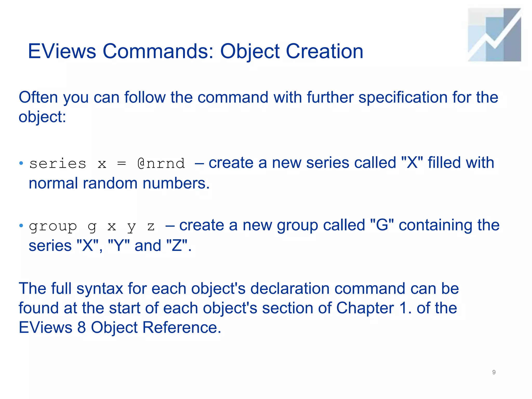 EViews Commands: Object Creation
Often you can follow the command with further specification for the
object:
• series x = @nrnd – create a new series called "X" filled with
normal random numbers.
• group g x y z – create a new group called "G" containing the
series "X", "Y" and "Z".
The full syntax for each object's declaration command can be
found at the start of each object's section of Chapter 1. of the
EViews 8 Object Reference.
9
 