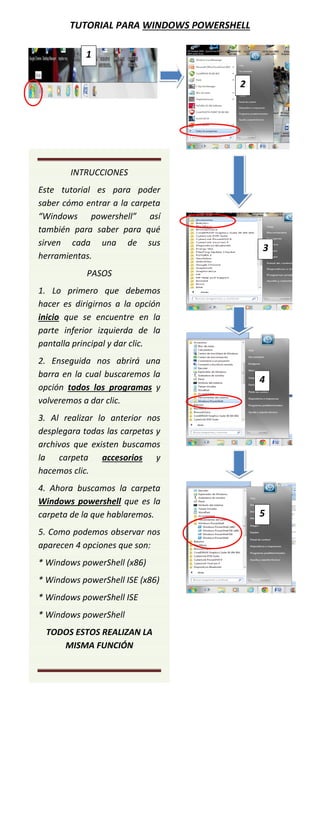 TUTORIAL PARA WINDOWS POWERSHELL
1
2

INTRUCCIONES
Este tutorial es para poder
saber cómo entrar a la carpeta
“Windows powershell” así
también para saber para qué
sirven cada una de sus
herramientas.

3

PASOS
1. Lo primero que debemos
hacer es dirigirnos a la opción
inicio que se encuentre en la
parte inferior izquierda de la
pantalla principal y dar clic.
2. Enseguida nos abrirá una
barra en la cual buscaremos la
opción todos los programas y
volveremos a dar clic.

4

3. Al realizar lo anterior nos
desplegara todas las carpetas y
archivos que existen buscamos
la carpeta accesorios y
hacemos clic.
4. Ahora buscamos la carpeta
Windows powershell que es la
carpeta de la que hablaremos.
5. Como podemos observar nos
aparecen 4 opciones que son:
* Windows powerShell (x86)
* Windows powerShell ISE (x86)
* Windows powerShell ISE
* Windows powerShell
TODOS ESTOS REALIZAN LA
MISMA FUNCIÓN

5

 