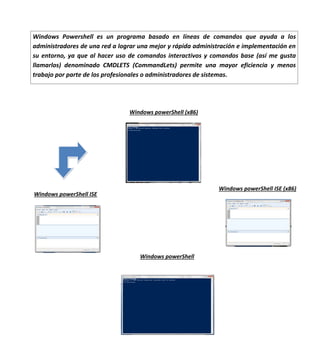 Windows Powershell es un programa basado en líneas de comandos que ayuda a los
administradores de una red a lograr una mejor y rápida administración e implementación en
su entorno, ya que al hacer uso de comandos interactivos y comandos base (así me gusta
llamarlos) denominado CMDLETS (CommandLets) permite una mayor eficiencia y menos
trabajo por parte de los profesionales o administradores de sistemas.

Windows powerShell (x86)

Windows powerShell ISE (x86)

Windows powerShell ISE

Windows powerShell

 