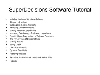 SuperDecisions Software Tutorial
•   Installing the SuperDecisions Software
•   Glossary (3 slides)
•   Building the decision hierarchy
•   Removing unintended loops
•   Making Pairwise Comparisons
•   Improving Consistency of pairwise comparisons
•   Entering Direct Data instead of Pairwise Comparing
•   The Three Types of Supermatrices
•   Getting Results
•   Sanity Check
•   Graphical Sensitivity
•   Dynamic Sensitivity
•   Restoring backups
•   Exporting Supermatrices for use in Excel or Word
•   Reports
 