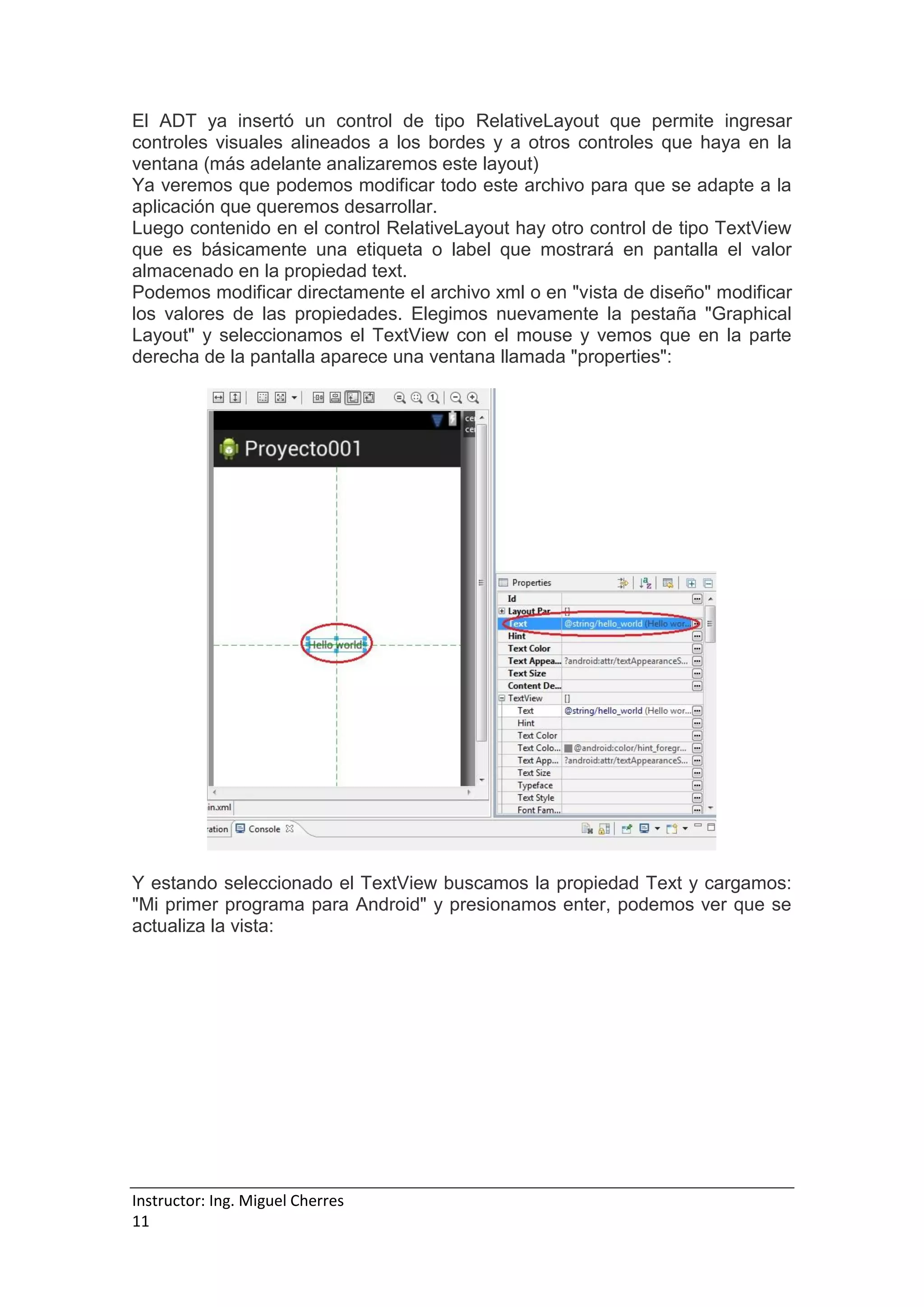 Instructor: Ing. Miguel Cherres
11
El ADT ya insertó un control de tipo RelativeLayout que permite ingresar
controles visuales alineados a los bordes y a otros controles que haya en la
ventana (más adelante analizaremos este layout)
Ya veremos que podemos modificar todo este archivo para que se adapte a la
aplicación que queremos desarrollar.
Luego contenido en el control RelativeLayout hay otro control de tipo TextView
que es básicamente una etiqueta o label que mostrará en pantalla el valor
almacenado en la propiedad text.
Podemos modificar directamente el archivo xml o en "vista de diseño" modificar
los valores de las propiedades. Elegimos nuevamente la pestaña "Graphical
Layout" y seleccionamos el TextView con el mouse y vemos que en la parte
derecha de la pantalla aparece una ventana llamada "properties":
Y estando seleccionado el TextView buscamos la propiedad Text y cargamos:
"Mi primer programa para Android" y presionamos enter, podemos ver que se
actualiza la vista:
 