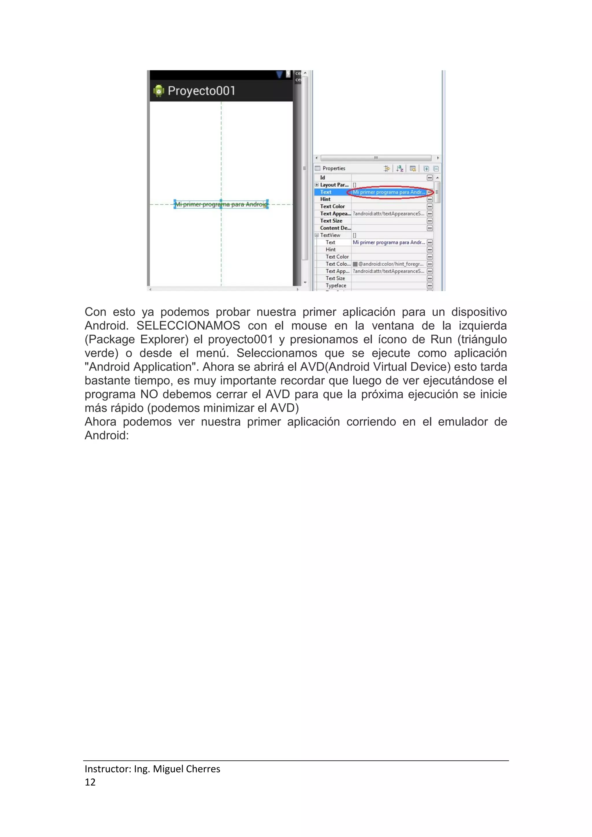 Instructor: Ing. Miguel Cherres
12
Con esto ya podemos probar nuestra primer aplicación para un dispositivo
Android. SELECCIONAMOS con el mouse en la ventana de la izquierda
(Package Explorer) el proyecto001 y presionamos el ícono de Run (triángulo
verde) o desde el menú. Seleccionamos que se ejecute como aplicación
"Android Application". Ahora se abrirá el AVD(Android Virtual Device) esto tarda
bastante tiempo, es muy importante recordar que luego de ver ejecutándose el
programa NO debemos cerrar el AVD para que la próxima ejecución se inicie
más rápido (podemos minimizar el AVD)
Ahora podemos ver nuestra primer aplicación corriendo en el emulador de
Android:
 