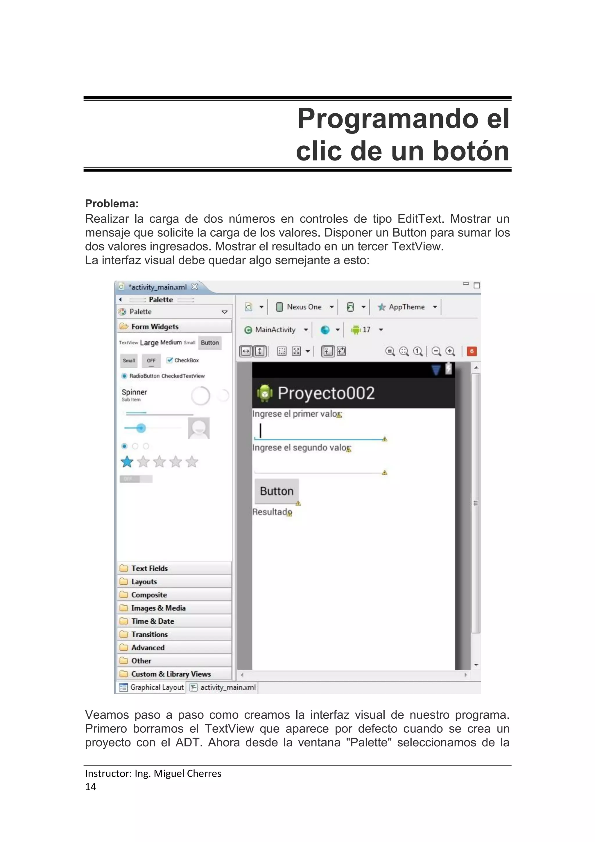 Instructor: Ing. Miguel Cherres
14
Programando el
clic de un botón
Problema:
Realizar la carga de dos números en controles de tipo EditText. Mostrar un
mensaje que solicite la carga de los valores. Disponer un Button para sumar los
dos valores ingresados. Mostrar el resultado en un tercer TextView.
La interfaz visual debe quedar algo semejante a esto:
Veamos paso a paso como creamos la interfaz visual de nuestro programa.
Primero borramos el TextView que aparece por defecto cuando se crea un
proyecto con el ADT. Ahora desde la ventana "Palette" seleccionamos de la
 