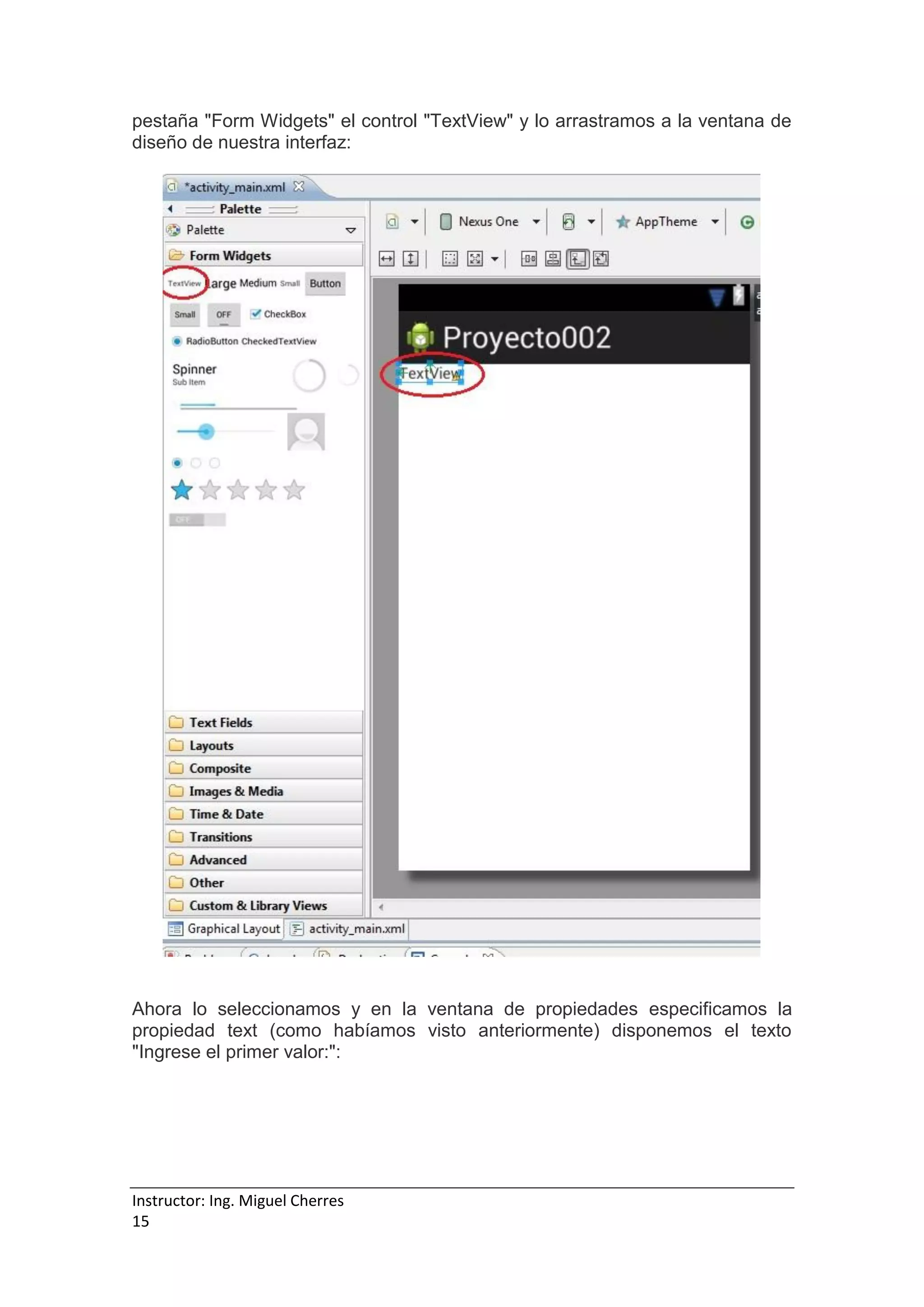 Instructor: Ing. Miguel Cherres
15
pestaña "Form Widgets" el control "TextView" y lo arrastramos a la ventana de
diseño de nuestra interfaz:
Ahora lo seleccionamos y en la ventana de propiedades especificamos la
propiedad text (como habíamos visto anteriormente) disponemos el texto
"Ingrese el primer valor:":
 
