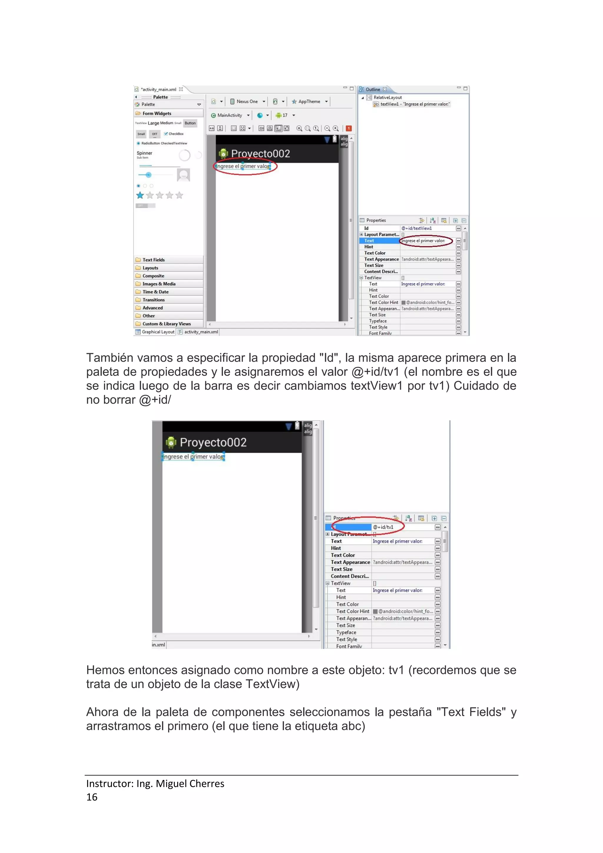 Instructor: Ing. Miguel Cherres
16
También vamos a especificar la propiedad "Id", la misma aparece primera en la
paleta de propiedades y le asignaremos el valor @+id/tv1 (el nombre es el que
se indica luego de la barra es decir cambiamos textView1 por tv1) Cuidado de
no borrar @+id/
Hemos entonces asignado como nombre a este objeto: tv1 (recordemos que se
trata de un objeto de la clase TextView)
Ahora de la paleta de componentes seleccionamos la pestaña "Text Fields" y
arrastramos el primero (el que tiene la etiqueta abc)
 