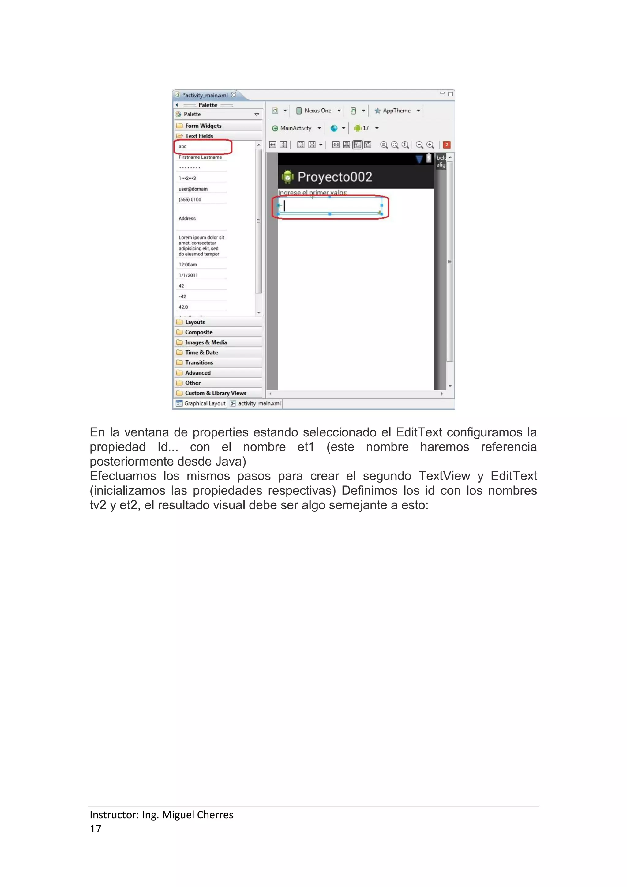 Instructor: Ing. Miguel Cherres
17
En la ventana de properties estando seleccionado el EditText configuramos la
propiedad Id... con el nombre et1 (este nombre haremos referencia
posteriormente desde Java)
Efectuamos los mismos pasos para crear el segundo TextView y EditText
(inicializamos las propiedades respectivas) Definimos los id con los nombres
tv2 y et2, el resultado visual debe ser algo semejante a esto:
 