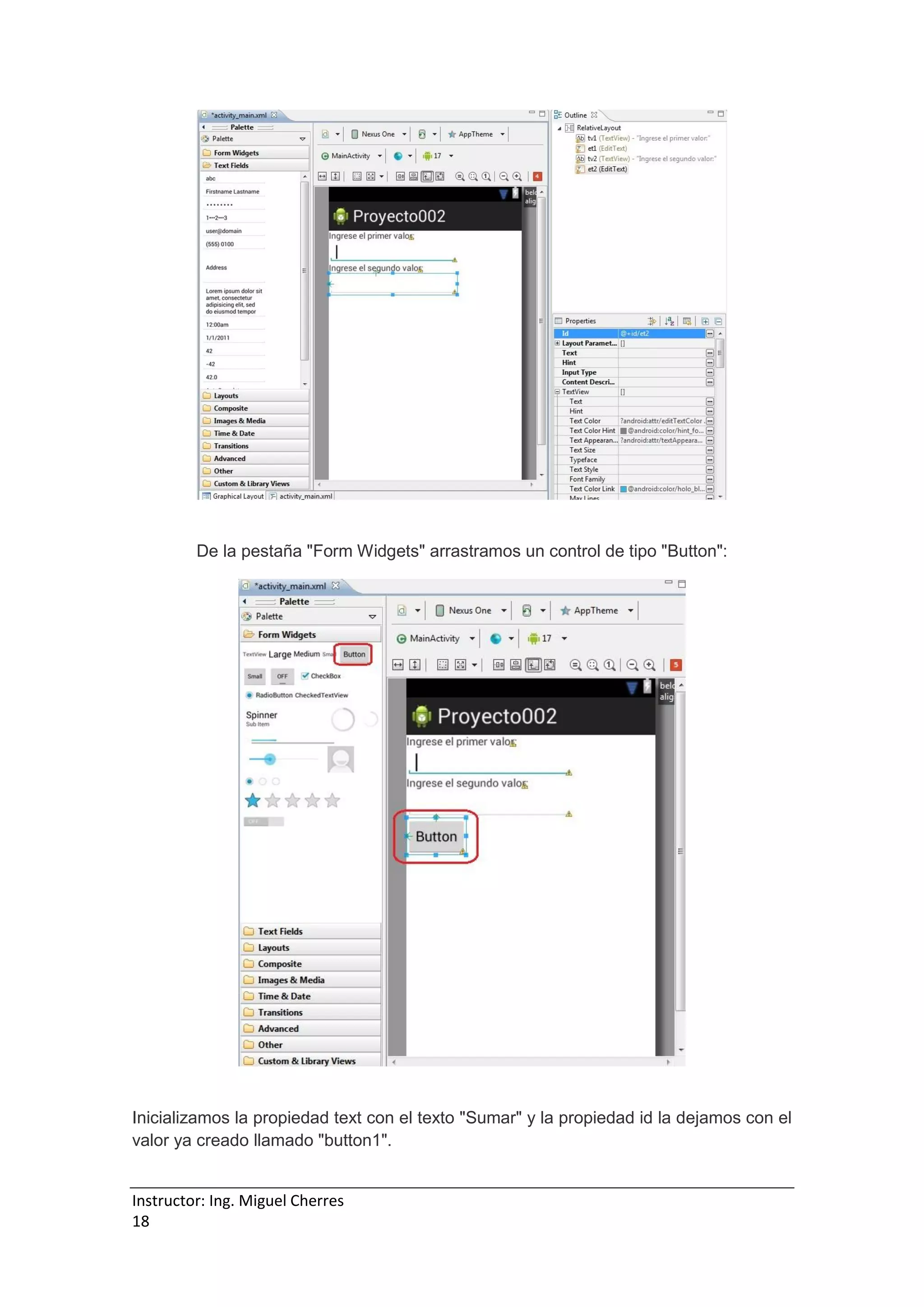 Instructor: Ing. Miguel Cherres
18
De la pestaña "Form Widgets" arrastramos un control de tipo "Button":
Inicializamos la propiedad text con el texto "Sumar" y la propiedad id la dejamos con el
valor ya creado llamado "button1".
 