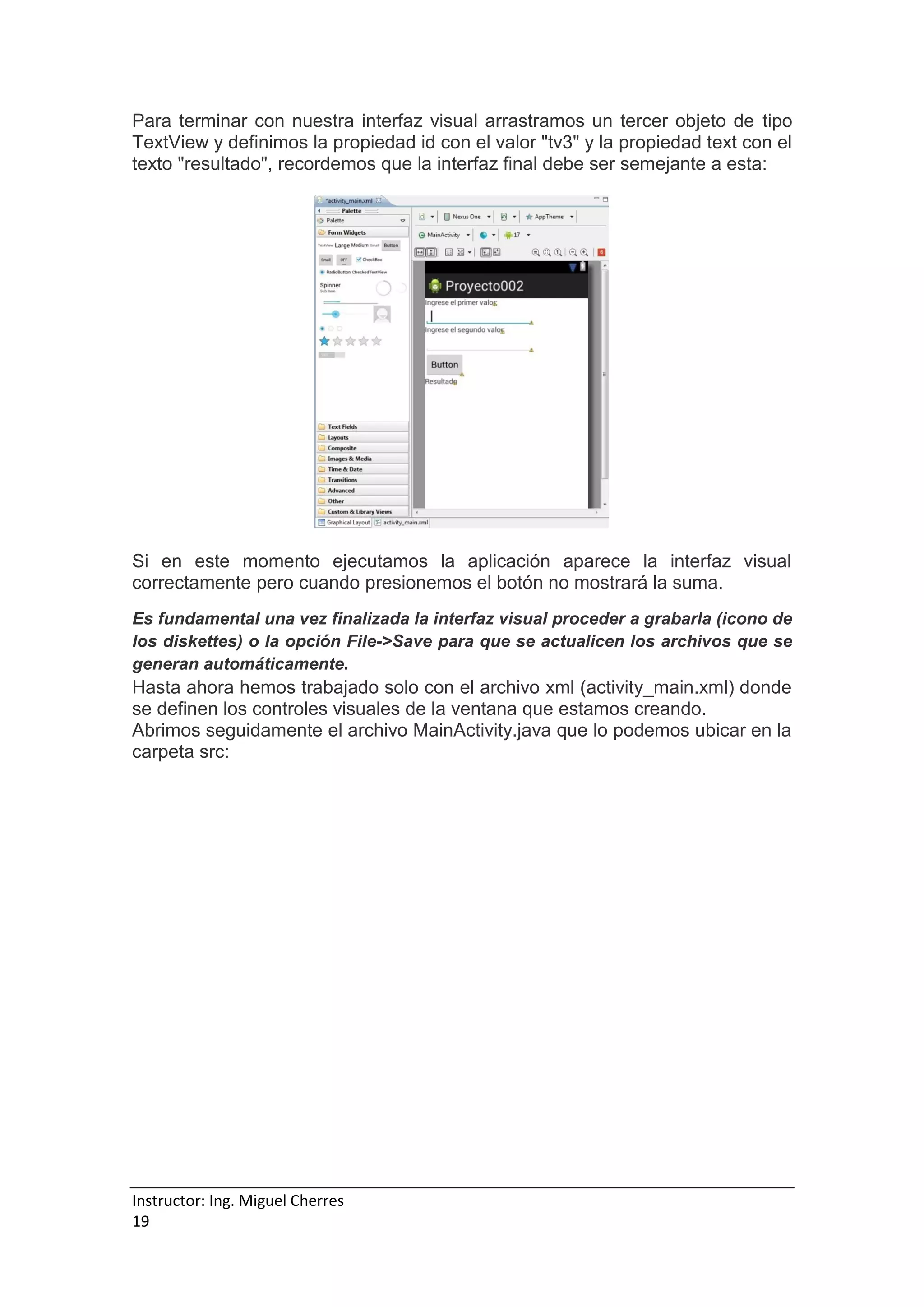 Instructor: Ing. Miguel Cherres
19
Para terminar con nuestra interfaz visual arrastramos un tercer objeto de tipo
TextView y definimos la propiedad id con el valor "tv3" y la propiedad text con el
texto "resultado", recordemos que la interfaz final debe ser semejante a esta:
Si en este momento ejecutamos la aplicación aparece la interfaz visual
correctamente pero cuando presionemos el botón no mostrará la suma.
Es fundamental una vez finalizada la interfaz visual proceder a grabarla (icono de
los diskettes) o la opción File->Save para que se actualicen los archivos que se
generan automáticamente.
Hasta ahora hemos trabajado solo con el archivo xml (activity_main.xml) donde
se definen los controles visuales de la ventana que estamos creando.
Abrimos seguidamente el archivo MainActivity.java que lo podemos ubicar en la
carpeta src:
 