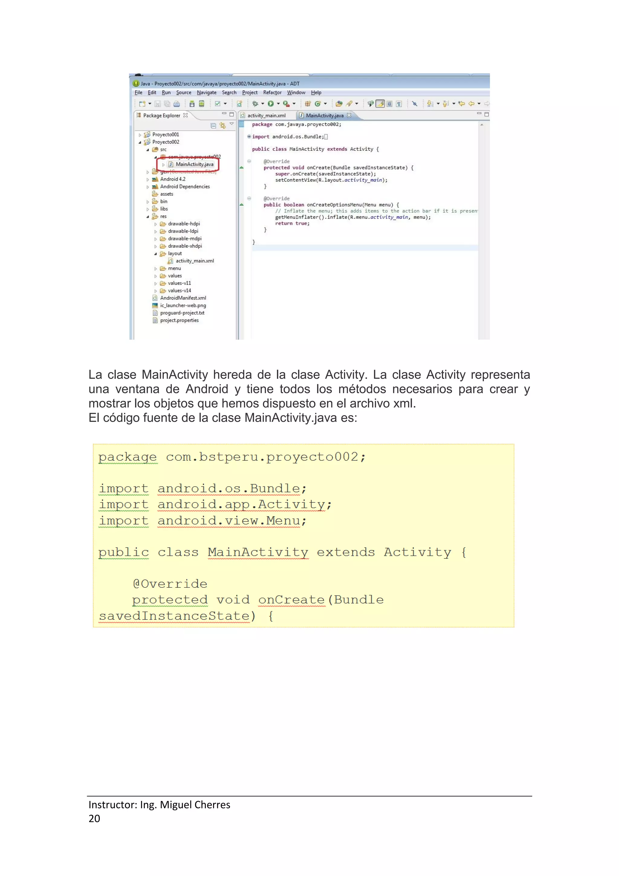 Instructor: Ing. Miguel Cherres
20
La clase MainActivity hereda de la clase Activity. La clase Activity representa
una ventana de Android y tiene todos los métodos necesarios para crear y
mostrar los objetos que hemos dispuesto en el archivo xml.
El código fuente de la clase MainActivity.java es:
 