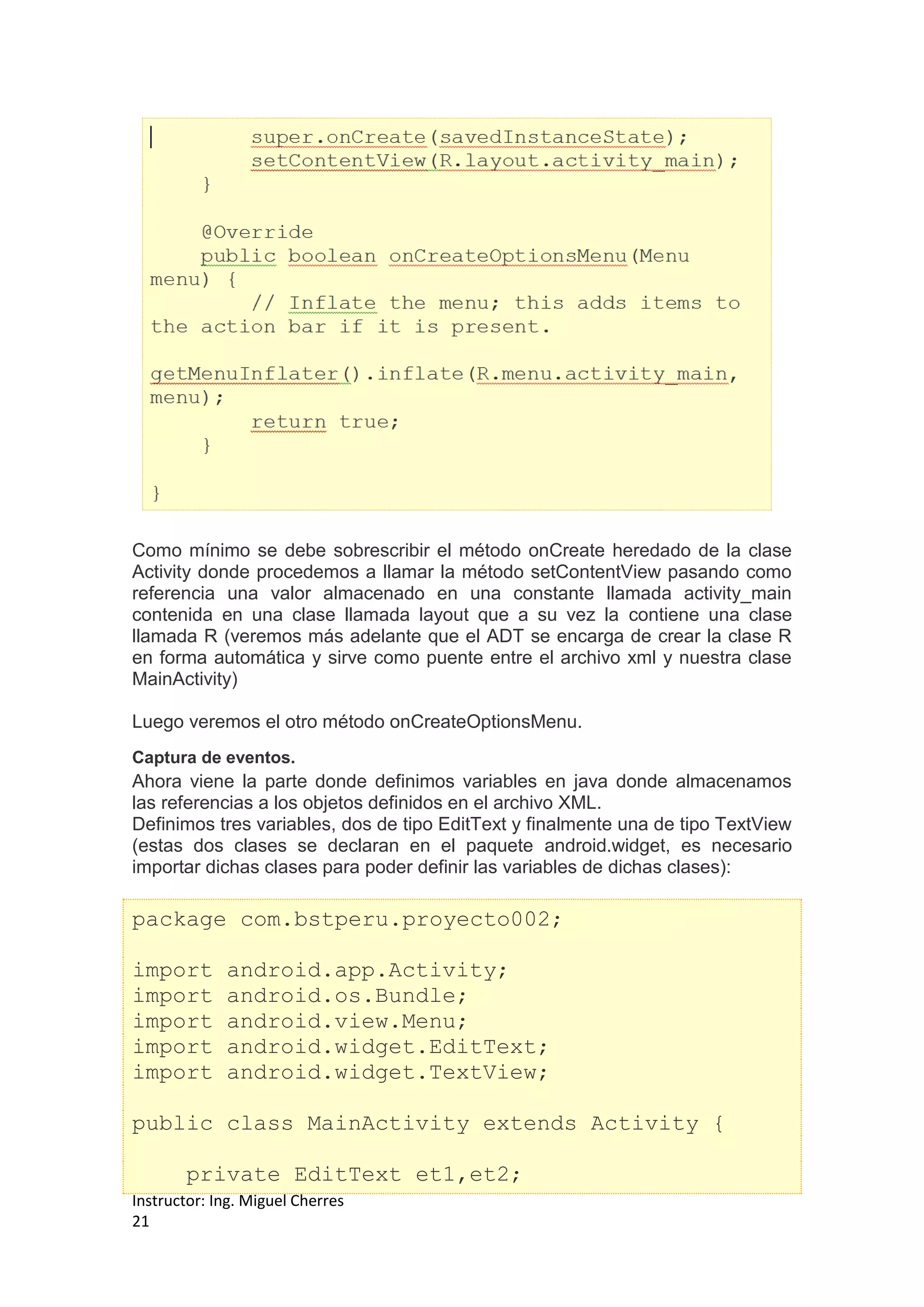 Instructor: Ing. Miguel Cherres
21
Como mínimo se debe sobrescribir el método onCreate heredado de la clase
Activity donde procedemos a llamar la método setContentView pasando como
referencia una valor almacenado en una constante llamada activity_main
contenida en una clase llamada layout que a su vez la contiene una clase
llamada R (veremos más adelante que el ADT se encarga de crear la clase R
en forma automática y sirve como puente entre el archivo xml y nuestra clase
MainActivity)
Luego veremos el otro método onCreateOptionsMenu.
Captura de eventos.
Ahora viene la parte donde definimos variables en java donde almacenamos
las referencias a los objetos definidos en el archivo XML.
Definimos tres variables, dos de tipo EditText y finalmente una de tipo TextView
(estas dos clases se declaran en el paquete android.widget, es necesario
importar dichas clases para poder definir las variables de dichas clases):
package com.bstperu.proyecto002;
import android.app.Activity;
import android.os.Bundle;
import android.view.Menu;
import android.widget.EditText;
import android.widget.TextView;
public class MainActivity extends Activity {
private EditText et1,et2;
 