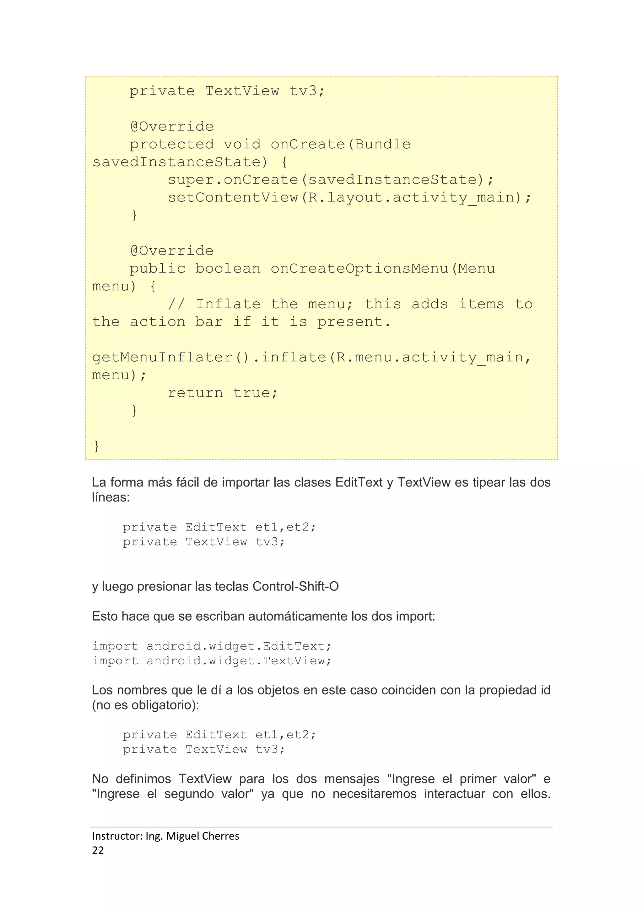 Instructor: Ing. Miguel Cherres
22
private TextView tv3;
@Override
protected void onCreate(Bundle
savedInstanceState) {
super.onCreate(savedInstanceState);
setContentView(R.layout.activity_main);
}
@Override
public boolean onCreateOptionsMenu(Menu
menu) {
// Inflate the menu; this adds items to
the action bar if it is present.
getMenuInflater().inflate(R.menu.activity_main,
menu);
return true;
}
}
La forma más fácil de importar las clases EditText y TextView es tipear las dos
líneas:
private EditText et1,et2;
private TextView tv3;
y luego presionar las teclas Control-Shift-O
Esto hace que se escriban automáticamente los dos import:
import android.widget.EditText;
import android.widget.TextView;
Los nombres que le dí a los objetos en este caso coinciden con la propiedad id
(no es obligatorio):
private EditText et1,et2;
private TextView tv3;
No definimos TextView para los dos mensajes "Ingrese el primer valor" e
"Ingrese el segundo valor" ya que no necesitaremos interactuar con ellos.
 
