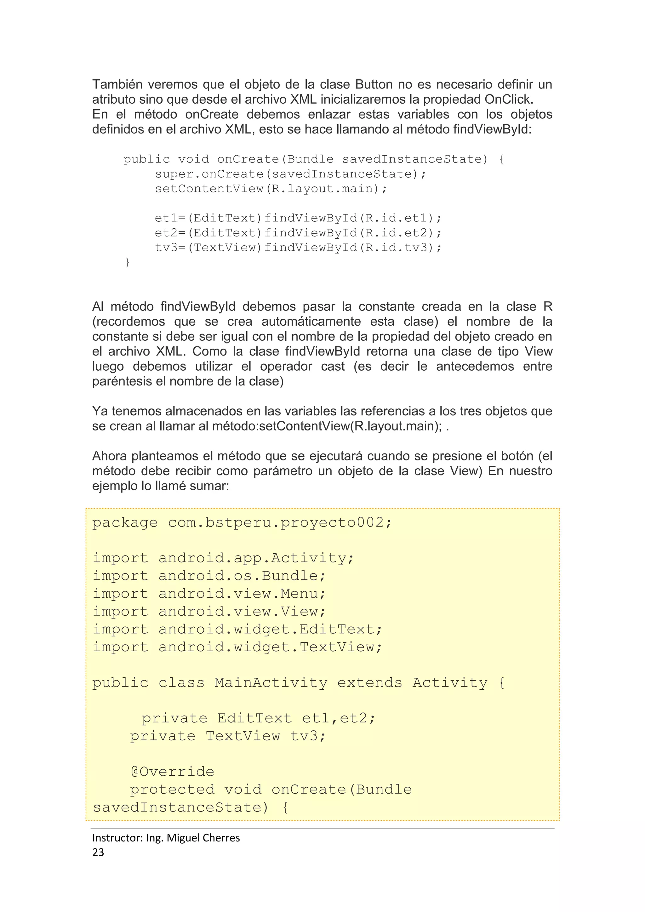 Instructor: Ing. Miguel Cherres
23
También veremos que el objeto de la clase Button no es necesario definir un
atributo sino que desde el archivo XML inicializaremos la propiedad OnClick.
En el método onCreate debemos enlazar estas variables con los objetos
definidos en el archivo XML, esto se hace llamando al método findViewById:
public void onCreate(Bundle savedInstanceState) {
super.onCreate(savedInstanceState);
setContentView(R.layout.main);
et1=(EditText)findViewById(R.id.et1);
et2=(EditText)findViewById(R.id.et2);
tv3=(TextView)findViewById(R.id.tv3);
}
Al método findViewById debemos pasar la constante creada en la clase R
(recordemos que se crea automáticamente esta clase) el nombre de la
constante si debe ser igual con el nombre de la propiedad del objeto creado en
el archivo XML. Como la clase findViewById retorna una clase de tipo View
luego debemos utilizar el operador cast (es decir le antecedemos entre
paréntesis el nombre de la clase)
Ya tenemos almacenados en las variables las referencias a los tres objetos que
se crean al llamar al método:setContentView(R.layout.main); .
Ahora planteamos el método que se ejecutará cuando se presione el botón (el
método debe recibir como parámetro un objeto de la clase View) En nuestro
ejemplo lo llamé sumar:
package com.bstperu.proyecto002;
import android.app.Activity;
import android.os.Bundle;
import android.view.Menu;
import android.view.View;
import android.widget.EditText;
import android.widget.TextView;
public class MainActivity extends Activity {
private EditText et1,et2;
private TextView tv3;
@Override
protected void onCreate(Bundle
savedInstanceState) {
 