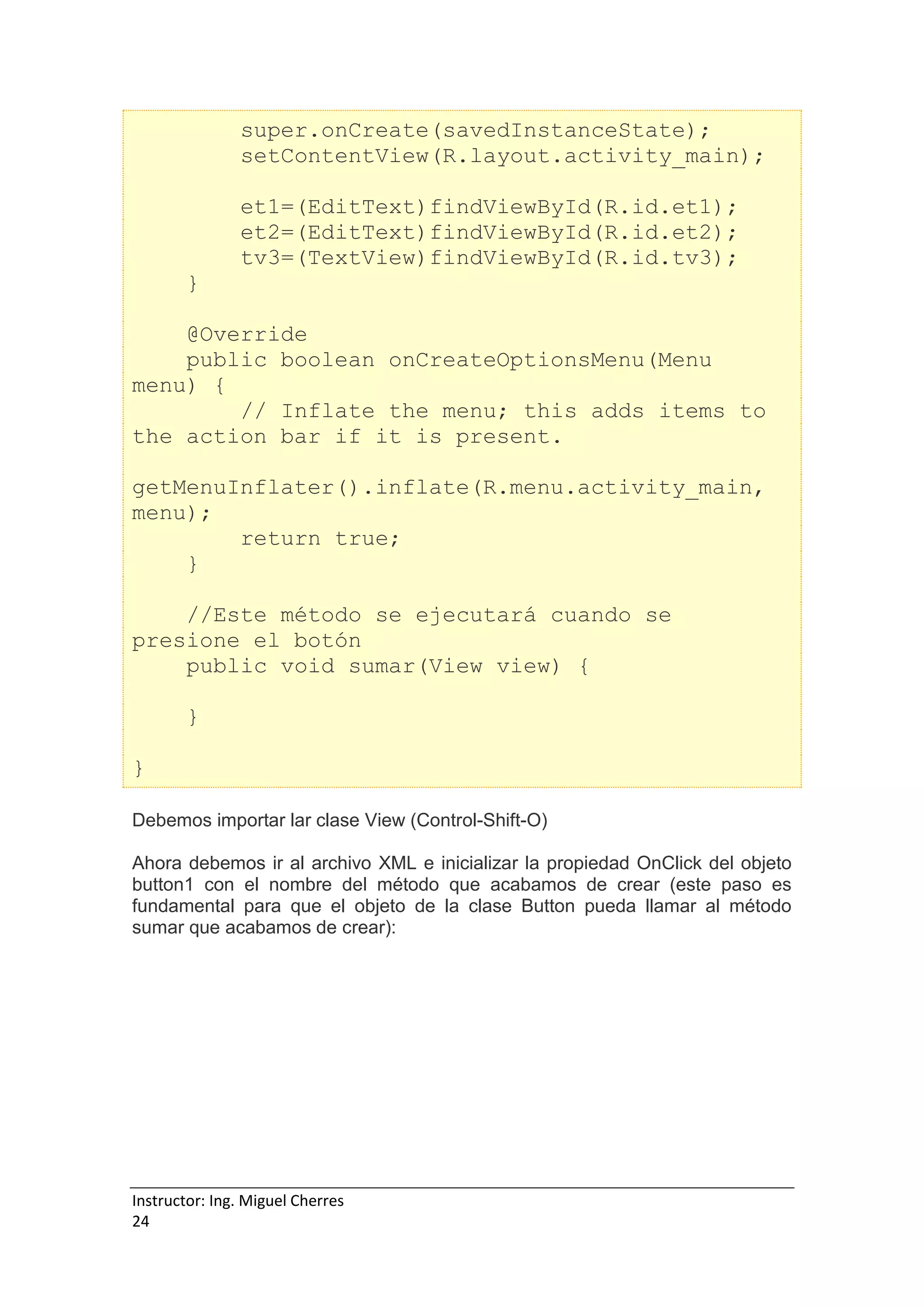 Instructor: Ing. Miguel Cherres
24
super.onCreate(savedInstanceState);
setContentView(R.layout.activity_main);
et1=(EditText)findViewById(R.id.et1);
et2=(EditText)findViewById(R.id.et2);
tv3=(TextView)findViewById(R.id.tv3);
}
@Override
public boolean onCreateOptionsMenu(Menu
menu) {
// Inflate the menu; this adds items to
the action bar if it is present.
getMenuInflater().inflate(R.menu.activity_main,
menu);
return true;
}
//Este método se ejecutará cuando se
presione el botón
public void sumar(View view) {
}
}
Debemos importar lar clase View (Control-Shift-O)
Ahora debemos ir al archivo XML e inicializar la propiedad OnClick del objeto
button1 con el nombre del método que acabamos de crear (este paso es
fundamental para que el objeto de la clase Button pueda llamar al método
sumar que acabamos de crear):
 