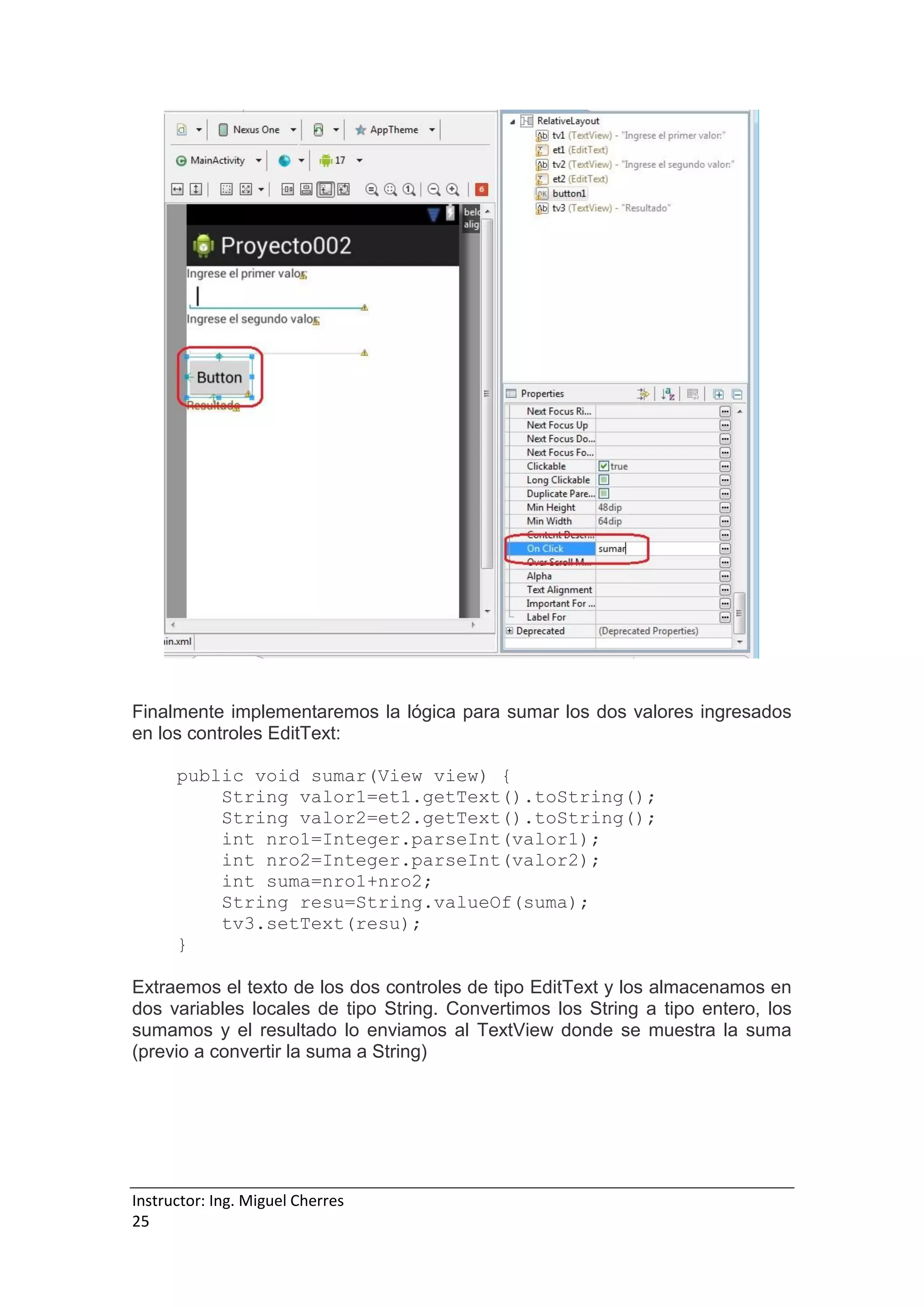 Instructor: Ing. Miguel Cherres
25
Finalmente implementaremos la lógica para sumar los dos valores ingresados
en los controles EditText:
public void sumar(View view) {
String valor1=et1.getText().toString();
String valor2=et2.getText().toString();
int nro1=Integer.parseInt(valor1);
int nro2=Integer.parseInt(valor2);
int suma=nro1+nro2;
String resu=String.valueOf(suma);
tv3.setText(resu);
}
Extraemos el texto de los dos controles de tipo EditText y los almacenamos en
dos variables locales de tipo String. Convertimos los String a tipo entero, los
sumamos y el resultado lo enviamos al TextView donde se muestra la suma
(previo a convertir la suma a String)
 