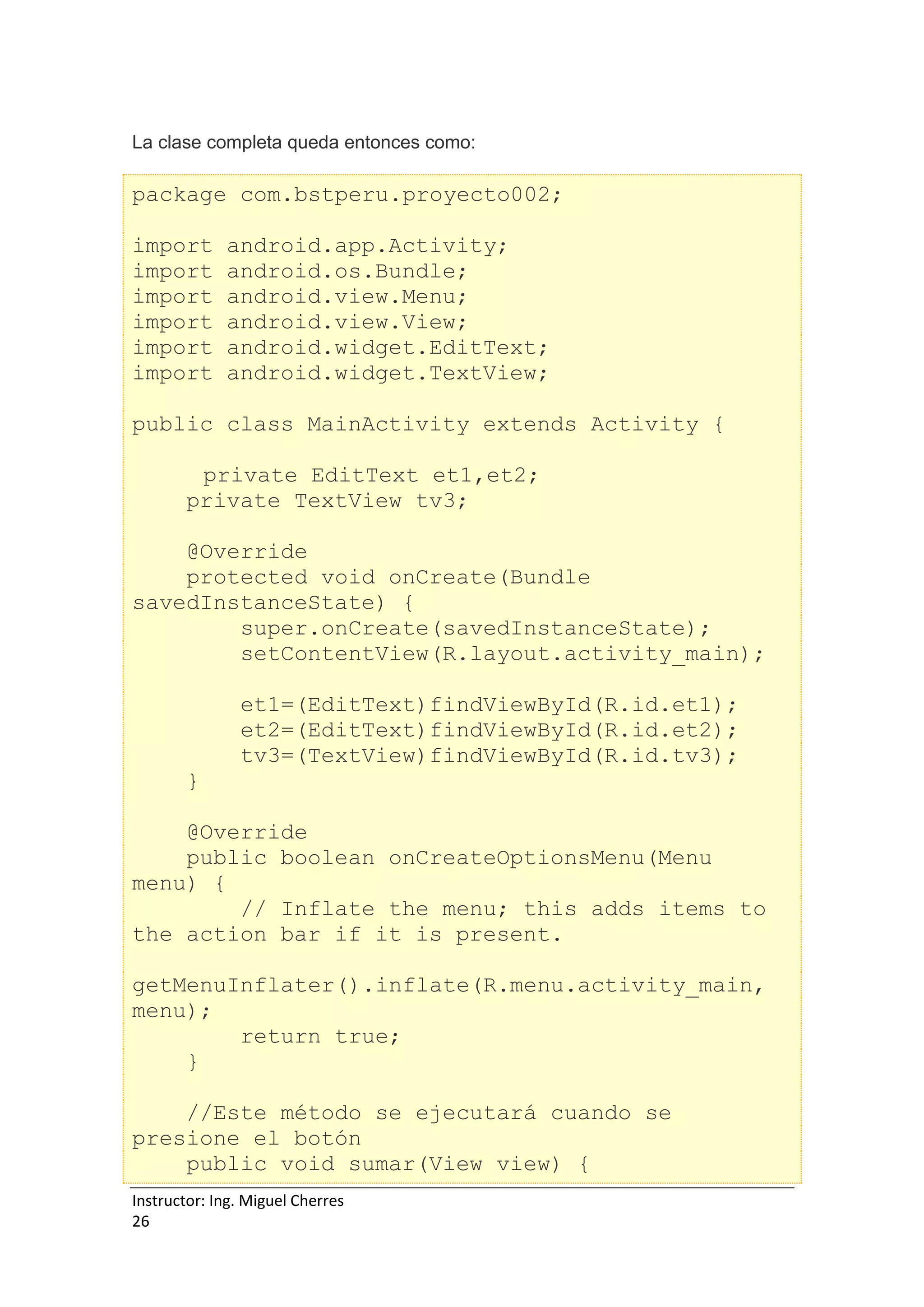 Instructor: Ing. Miguel Cherres
26
La clase completa queda entonces como:
package com.bstperu.proyecto002;
import android.app.Activity;
import android.os.Bundle;
import android.view.Menu;
import android.view.View;
import android.widget.EditText;
import android.widget.TextView;
public class MainActivity extends Activity {
private EditText et1,et2;
private TextView tv3;
@Override
protected void onCreate(Bundle
savedInstanceState) {
super.onCreate(savedInstanceState);
setContentView(R.layout.activity_main);
et1=(EditText)findViewById(R.id.et1);
et2=(EditText)findViewById(R.id.et2);
tv3=(TextView)findViewById(R.id.tv3);
}
@Override
public boolean onCreateOptionsMenu(Menu
menu) {
// Inflate the menu; this adds items to
the action bar if it is present.
getMenuInflater().inflate(R.menu.activity_main,
menu);
return true;
}
//Este método se ejecutará cuando se
presione el botón
public void sumar(View view) {
 