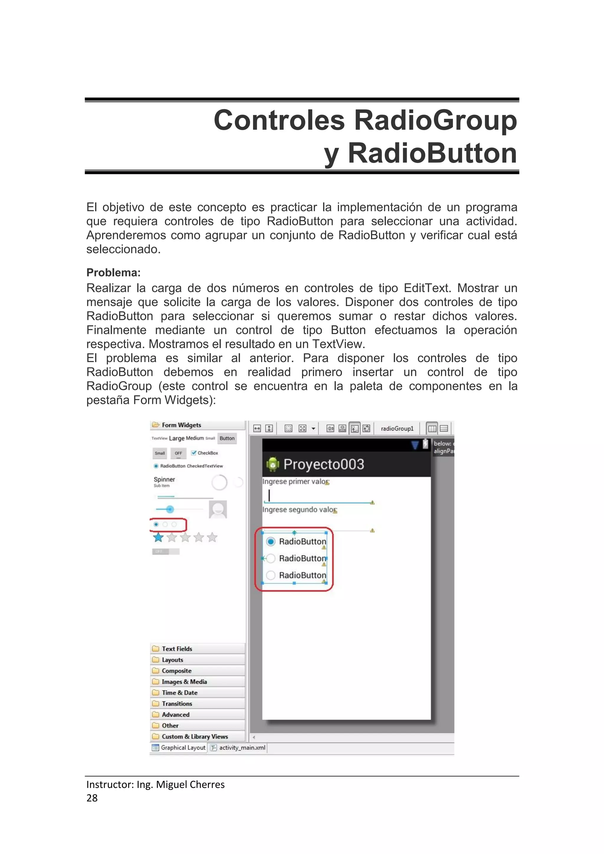 Instructor: Ing. Miguel Cherres
28
Controles RadioGroup
y RadioButton
El objetivo de este concepto es practicar la implementación de un programa
que requiera controles de tipo RadioButton para seleccionar una actividad.
Aprenderemos como agrupar un conjunto de RadioButton y verificar cual está
seleccionado.
Problema:
Realizar la carga de dos números en controles de tipo EditText. Mostrar un
mensaje que solicite la carga de los valores. Disponer dos controles de tipo
RadioButton para seleccionar si queremos sumar o restar dichos valores.
Finalmente mediante un control de tipo Button efectuamos la operación
respectiva. Mostramos el resultado en un TextView.
El problema es similar al anterior. Para disponer los controles de tipo
RadioButton debemos en realidad primero insertar un control de tipo
RadioGroup (este control se encuentra en la paleta de componentes en la
pestaña Form Widgets):
 