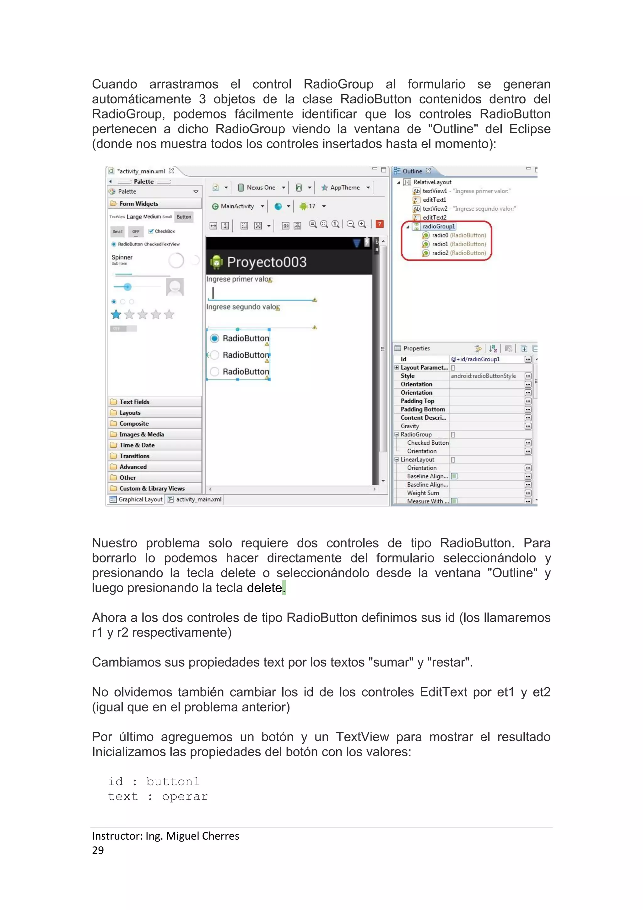 Instructor: Ing. Miguel Cherres
29
Cuando arrastramos el control RadioGroup al formulario se generan
automáticamente 3 objetos de la clase RadioButton contenidos dentro del
RadioGroup, podemos fácilmente identificar que los controles RadioButton
pertenecen a dicho RadioGroup viendo la ventana de "Outline" del Eclipse
(donde nos muestra todos los controles insertados hasta el momento):
Nuestro problema solo requiere dos controles de tipo RadioButton. Para
borrarlo lo podemos hacer directamente del formulario seleccionándolo y
presionando la tecla delete o seleccionándolo desde la ventana "Outline" y
luego presionando la tecla delete.
Ahora a los dos controles de tipo RadioButton definimos sus id (los llamaremos
r1 y r2 respectivamente)
Cambiamos sus propiedades text por los textos "sumar" y "restar".
No olvidemos también cambiar los id de los controles EditText por et1 y et2
(igual que en el problema anterior)
Por último agreguemos un botón y un TextView para mostrar el resultado
Inicializamos las propiedades del botón con los valores:
id : button1
text : operar
 