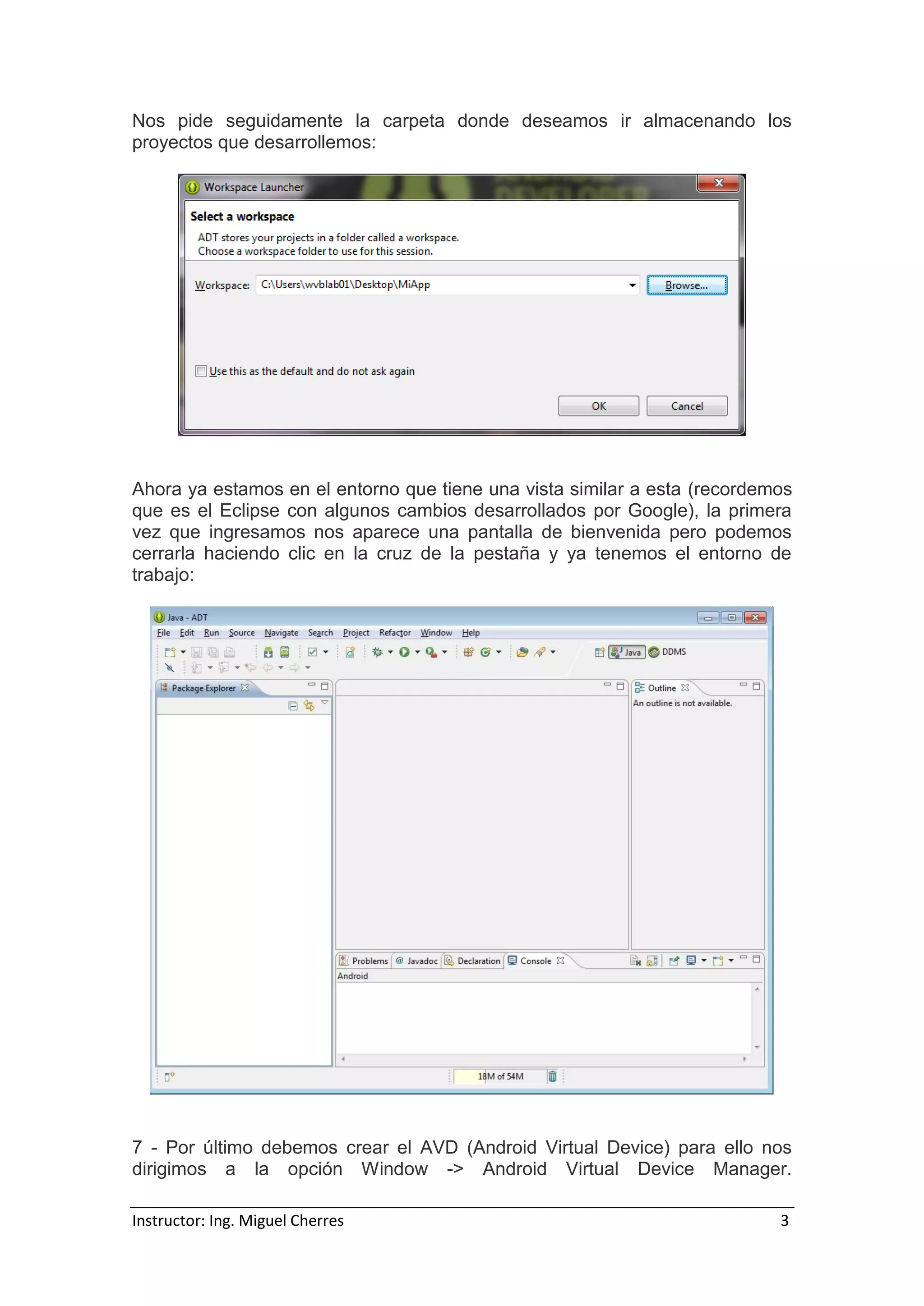 Instructor: Ing. Miguel Cherres 3
Nos pide seguidamente la carpeta donde deseamos ir almacenando los
proyectos que desarrollemos:
Ahora ya estamos en el entorno que tiene una vista similar a esta (recordemos
que es el Eclipse con algunos cambios desarrollados por Google), la primera
vez que ingresamos nos aparece una pantalla de bienvenida pero podemos
cerrarla haciendo clic en la cruz de la pestaña y ya tenemos el entorno de
trabajo:
7 - Por último debemos crear el AVD (Android Virtual Device) para ello nos
dirigimos a la opción Window -> Android Virtual Device Manager.
 