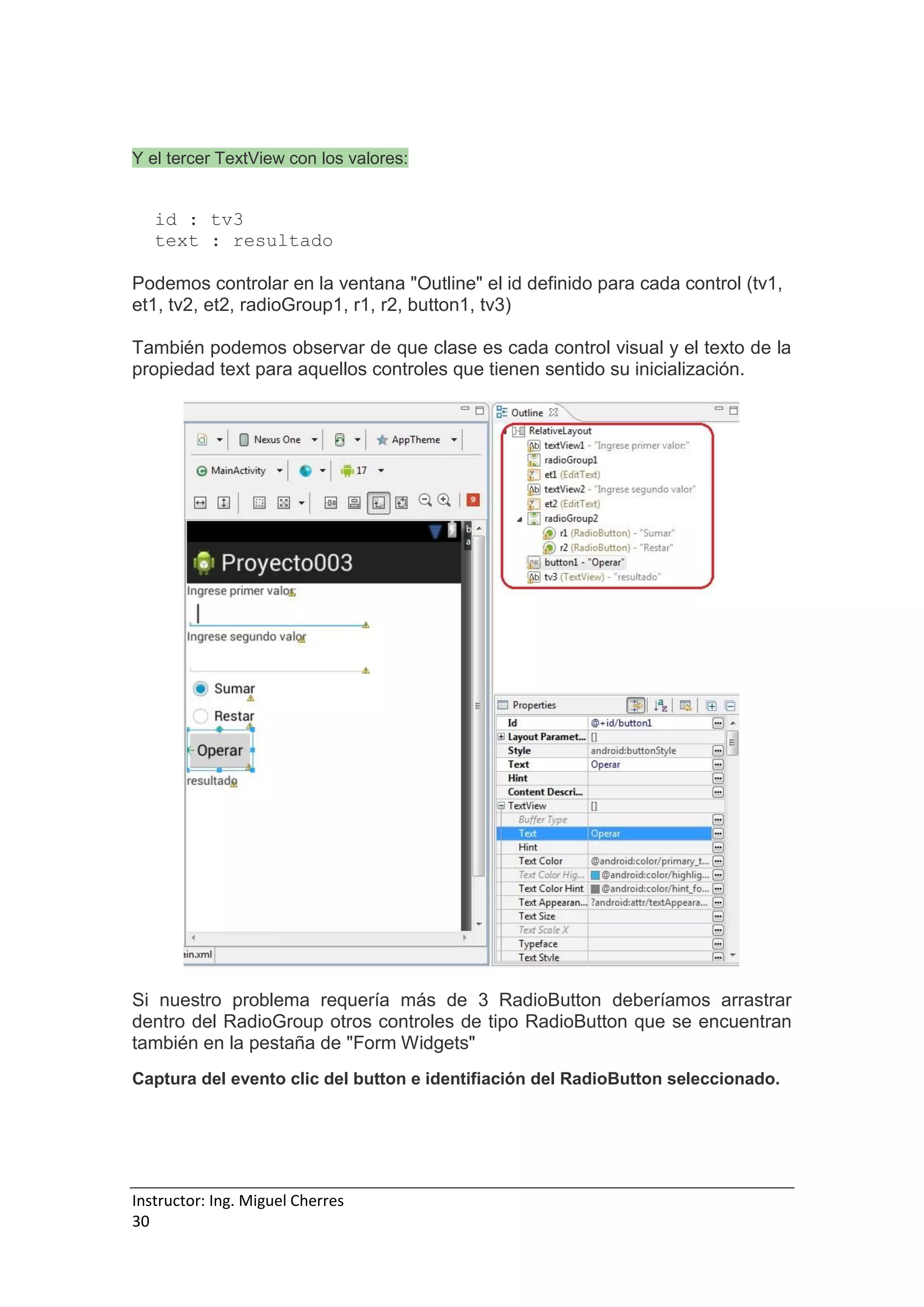 Instructor: Ing. Miguel Cherres
30
Y el tercer TextView con los valores:
id : tv3
text : resultado
Podemos controlar en la ventana "Outline" el id definido para cada control (tv1,
et1, tv2, et2, radioGroup1, r1, r2, button1, tv3)
También podemos observar de que clase es cada control visual y el texto de la
propiedad text para aquellos controles que tienen sentido su inicialización.
Si nuestro problema requería más de 3 RadioButton deberíamos arrastrar
dentro del RadioGroup otros controles de tipo RadioButton que se encuentran
también en la pestaña de "Form Widgets"
Captura del evento clic del button e identifiación del RadioButton seleccionado.
 