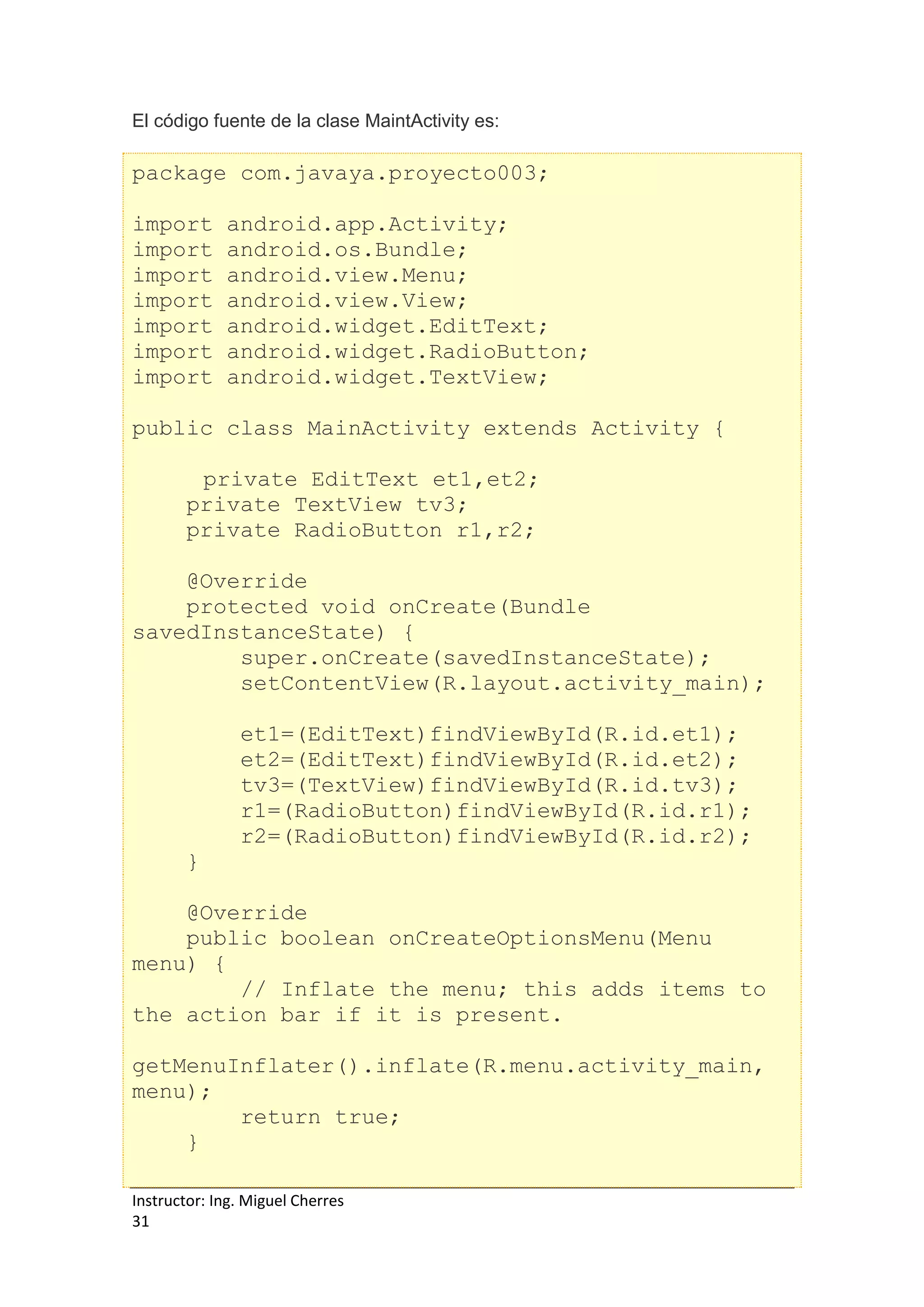 Instructor: Ing. Miguel Cherres
31
El código fuente de la clase MaintActivity es:
package com.javaya.proyecto003;
import android.app.Activity;
import android.os.Bundle;
import android.view.Menu;
import android.view.View;
import android.widget.EditText;
import android.widget.RadioButton;
import android.widget.TextView;
public class MainActivity extends Activity {
private EditText et1,et2;
private TextView tv3;
private RadioButton r1,r2;
@Override
protected void onCreate(Bundle
savedInstanceState) {
super.onCreate(savedInstanceState);
setContentView(R.layout.activity_main);
et1=(EditText)findViewById(R.id.et1);
et2=(EditText)findViewById(R.id.et2);
tv3=(TextView)findViewById(R.id.tv3);
r1=(RadioButton)findViewById(R.id.r1);
r2=(RadioButton)findViewById(R.id.r2);
}
@Override
public boolean onCreateOptionsMenu(Menu
menu) {
// Inflate the menu; this adds items to
the action bar if it is present.
getMenuInflater().inflate(R.menu.activity_main,
menu);
return true;
}
 
