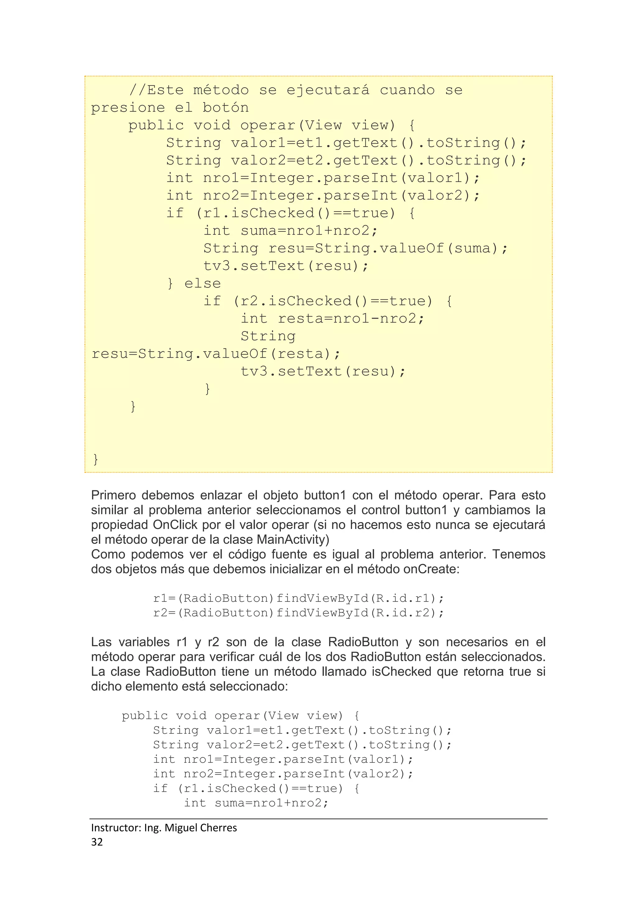 Instructor: Ing. Miguel Cherres
32
//Este método se ejecutará cuando se
presione el botón
public void operar(View view) {
String valor1=et1.getText().toString();
String valor2=et2.getText().toString();
int nro1=Integer.parseInt(valor1);
int nro2=Integer.parseInt(valor2);
if (r1.isChecked()==true) {
int suma=nro1+nro2;
String resu=String.valueOf(suma);
tv3.setText(resu);
} else
if (r2.isChecked()==true) {
int resta=nro1-nro2;
String
resu=String.valueOf(resta);
tv3.setText(resu);
}
}
}
Primero debemos enlazar el objeto button1 con el método operar. Para esto
similar al problema anterior seleccionamos el control button1 y cambiamos la
propiedad OnClick por el valor operar (si no hacemos esto nunca se ejecutará
el método operar de la clase MainActivity)
Como podemos ver el código fuente es igual al problema anterior. Tenemos
dos objetos más que debemos inicializar en el método onCreate:
r1=(RadioButton)findViewById(R.id.r1);
r2=(RadioButton)findViewById(R.id.r2);
Las variables r1 y r2 son de la clase RadioButton y son necesarios en el
método operar para verificar cuál de los dos RadioButton están seleccionados.
La clase RadioButton tiene un método llamado isChecked que retorna true si
dicho elemento está seleccionado:
public void operar(View view) {
String valor1=et1.getText().toString();
String valor2=et2.getText().toString();
int nro1=Integer.parseInt(valor1);
int nro2=Integer.parseInt(valor2);
if (r1.isChecked()==true) {
int suma=nro1+nro2;
 
