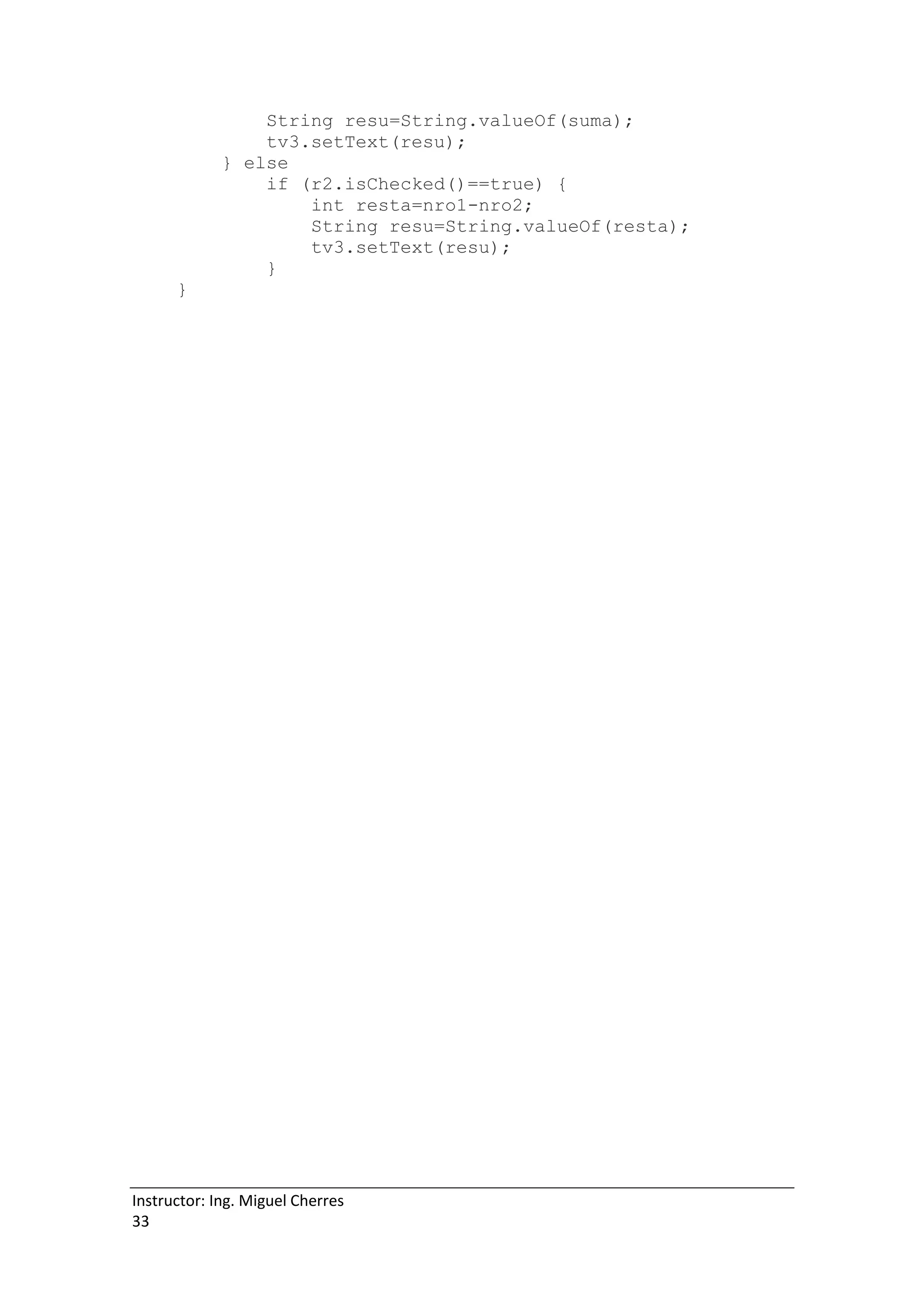 Instructor: Ing. Miguel Cherres
33
String resu=String.valueOf(suma);
tv3.setText(resu);
} else
if (r2.isChecked()==true) {
int resta=nro1-nro2;
String resu=String.valueOf(resta);
tv3.setText(resu);
}
}
 