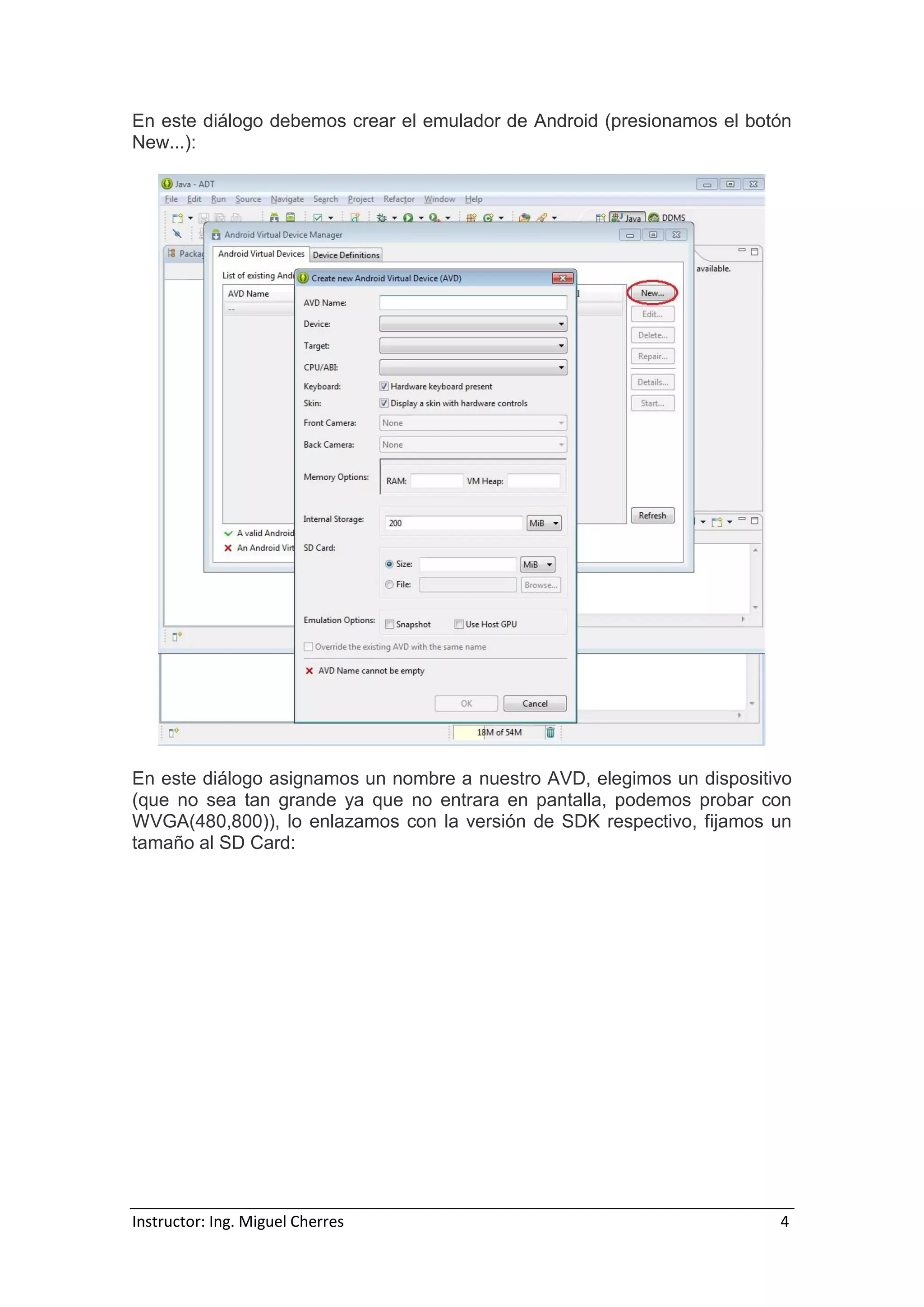 Instructor: Ing. Miguel Cherres 4
En este diálogo debemos crear el emulador de Android (presionamos el botón
New...):
En este diálogo asignamos un nombre a nuestro AVD, elegimos un dispositivo
(que no sea tan grande ya que no entrara en pantalla, podemos probar con
WVGA(480,800)), lo enlazamos con la versión de SDK respectivo, fijamos un
tamaño al SD Card:
 