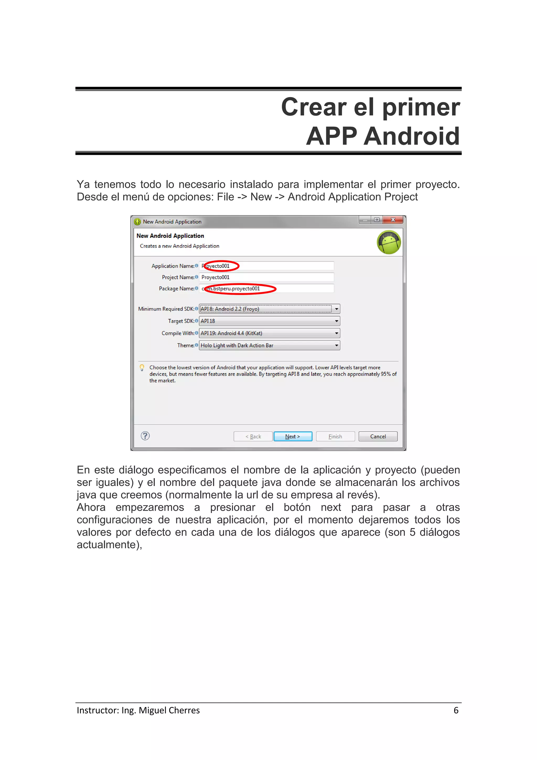 Instructor: Ing. Miguel Cherres 6
Crear el primer
APP Android
Ya tenemos todo lo necesario instalado para implementar el primer proyecto.
Desde el menú de opciones: File -> New -> Android Application Project
En este diálogo especificamos el nombre de la aplicación y proyecto (pueden
ser iguales) y el nombre del paquete java donde se almacenarán los archivos
java que creemos (normalmente la url de su empresa al revés).
Ahora empezaremos a presionar el botón next para pasar a otras
configuraciones de nuestra aplicación, por el momento dejaremos todos los
valores por defecto en cada una de los diálogos que aparece (son 5 diálogos
actualmente),
 