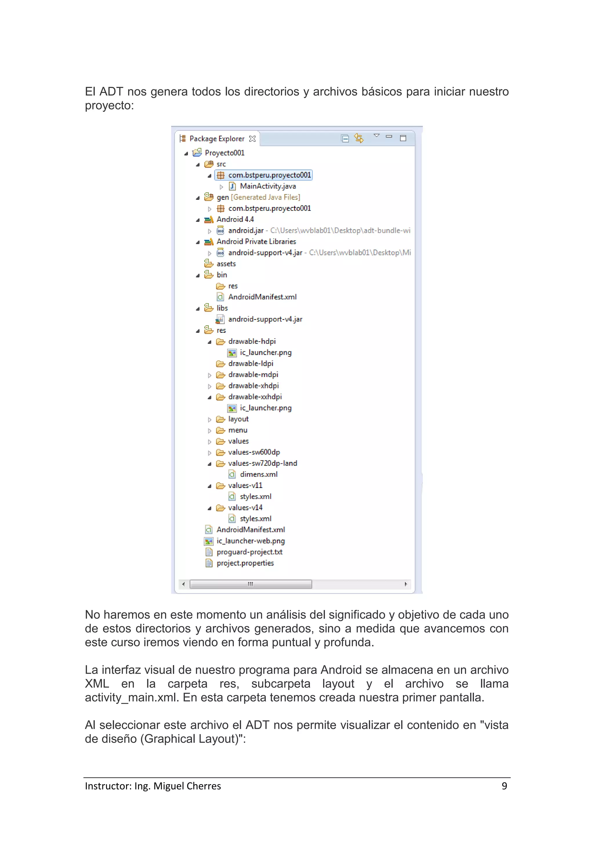 Instructor: Ing. Miguel Cherres 9
El ADT nos genera todos los directorios y archivos básicos para iniciar nuestro
proyecto:
No haremos en este momento un análisis del significado y objetivo de cada uno
de estos directorios y archivos generados, sino a medida que avancemos con
este curso iremos viendo en forma puntual y profunda.
La interfaz visual de nuestro programa para Android se almacena en un archivo
XML en la carpeta res, subcarpeta layout y el archivo se llama
activity_main.xml. En esta carpeta tenemos creada nuestra primer pantalla.
Al seleccionar este archivo el ADT nos permite visualizar el contenido en "vista
de diseño (Graphical Layout)":
 