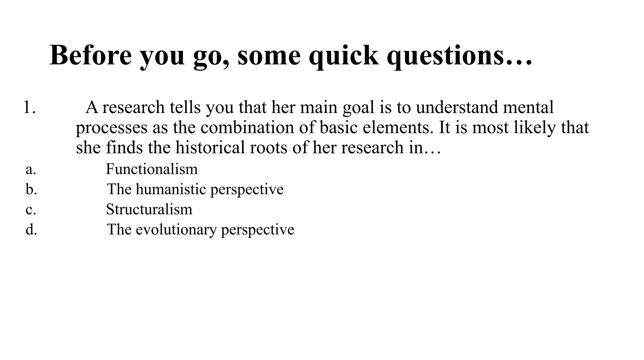 Before you go, some quick questions…
1. A research tells you that her main goal is to understand mental
processes as the combination of basic elements. It is most likely that
she finds the historical roots of her research in…
a. Functionalism
b. The humanistic perspective
c. Structuralism
d. The evolutionary perspective
 
