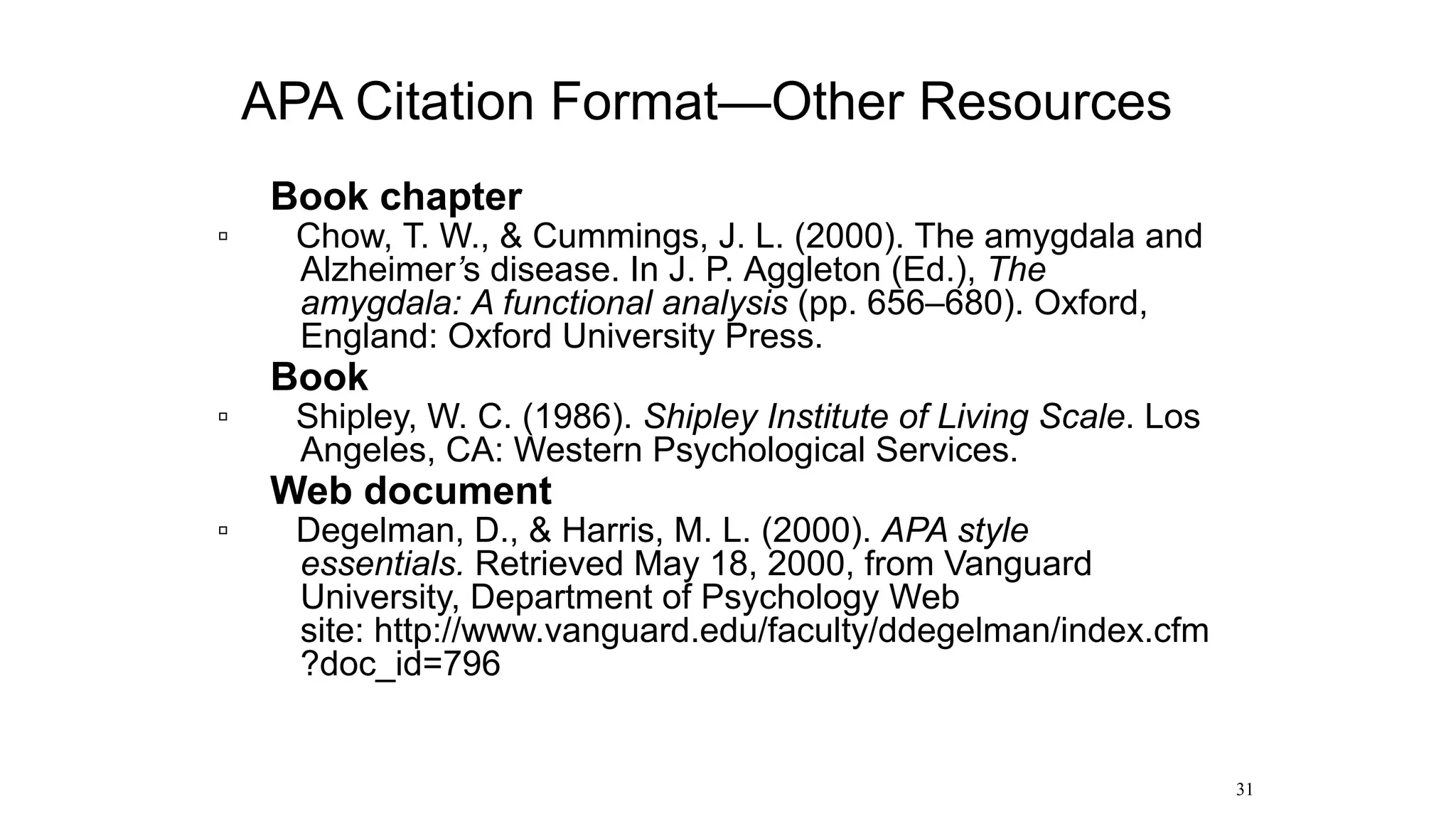 • Book chapter
▫ Chow, T. W., & Cummings, J. L. (2000). The amygdala and
Alzheimer’s disease. In J. P. Aggleton (Ed.), The
amygdala: A functional analysis (pp. 656–680). Oxford,
England: Oxford University Press.
• Book
▫ Shipley, W. C. (1986). Shipley Institute of Living Scale. Los
Angeles, CA: Western Psychological Services.
• Web document
▫ Degelman, D., & Harris, M. L. (2000). APA style
essentials. Retrieved May 18, 2000, from Vanguard
University, Department of Psychology Web
site: http://www.vanguard.edu/faculty/ddegelman/index.cfm
?doc_id=796
31
APA Citation Format—Other Resources
 