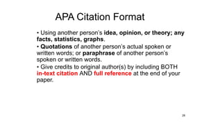 APA Citation Format
• Using another person’s idea, opinion, or theory; any
facts, statistics, graphs.
• Quotations of another person’s actual spoken or
written words; or paraphrase of another person’s
spoken or written words.
• Give credits to original author(s) by including BOTH
in-text citation AND full reference at the end of your
paper.
28
 