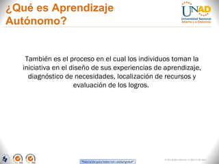 ¿Qué es Aprendizaje
Autónomo?


    También es el proceso en el cual los individuos toman la
   iniciativa en el diseño de sus experiencias de aprendizaje,
     diagnóstico de necesidades, localización de recursos y
                     evaluación de los logros.




                                                  FI-GQ-GCMU-004-015 V. 000-27-08-2011
 