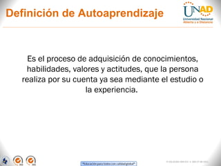 Definición de Autoaprendizaje



    Es el proceso de adquisición de conocimientos,
   habilidades, valores y actitudes, que la persona
  realiza por su cuenta ya sea mediante el estudio o
                    la experiencia.




                                         FI-GQ-GCMU-004-015 V. 000-27-08-2011
 