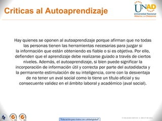 Criticas al Autoaprendizaje


  Hay quienes se oponen al autoaprendizaje porque afirman que no todas
        las personas tienen las herramientas necesarias para juzgar si
   la información que están obteniendo es fiable o si es objetiva. Por ello,
  defienden que el aprendizaje debe realizarse guiado a través de ciertos
        niveles. Además, el autoaprendizaje, si bien puede significar la
  incorporación de información útil y correcta por parte del autodidacta y
   la permanente estimulación de su inteligencia, corre con la desventaja
          de no tener un aval social como lo tiene un título oficial y su
     consecuente validez en el ámbito laboral y académico (aval social).




                                                            FI-GQ-GCMU-004-015 V. 000-27-08-2011
 