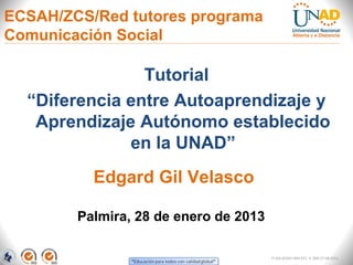 ECSAH/ZCS/Red tutores programa
Comunicación Social

                Tutorial
  “Diferencia entre Autoaprendizaje y
   Aprendizaje Autónomo establecido
              en la UNAD”
          Edgard Gil Velasco

        Palmira, 28 de enero de 2013

                                       FI-GQ-GCMU-004-015 V. 000-27-08-2011
 