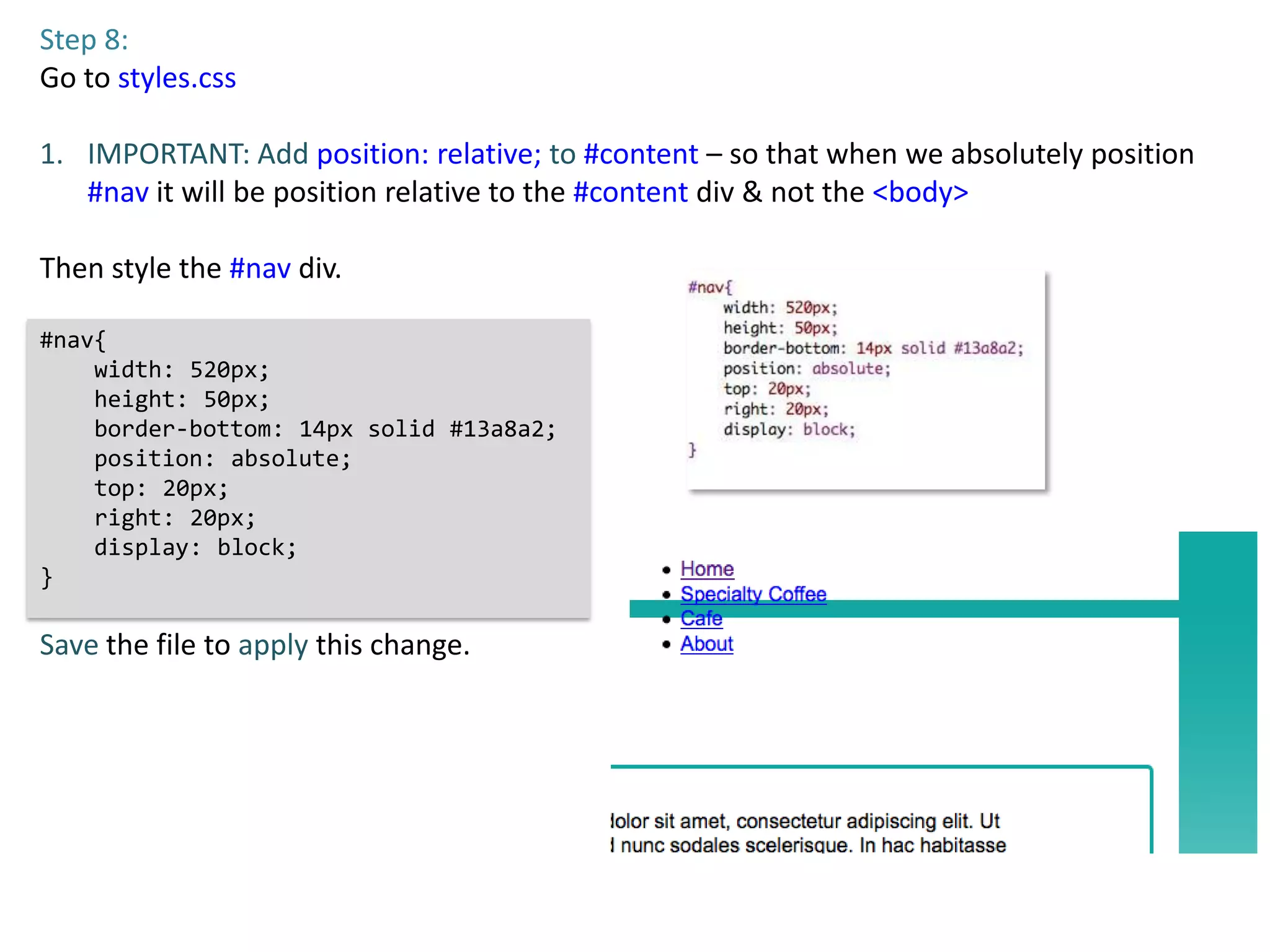 Step 8:
Go to styles.css

1. IMPORTANT: Add position: relative; to #content – so that when we absolutely position
   #nav it will be position relative to the #content div & not the <body>

Then style the #nav div.

#nav{
    width: 520px;
    height: 50px;
    border-bottom: 14px solid #13a8a2;
    position: absolute;
    top: 20px;
    right: 20px;
    display: block;
}

Save the file to apply this change.
 