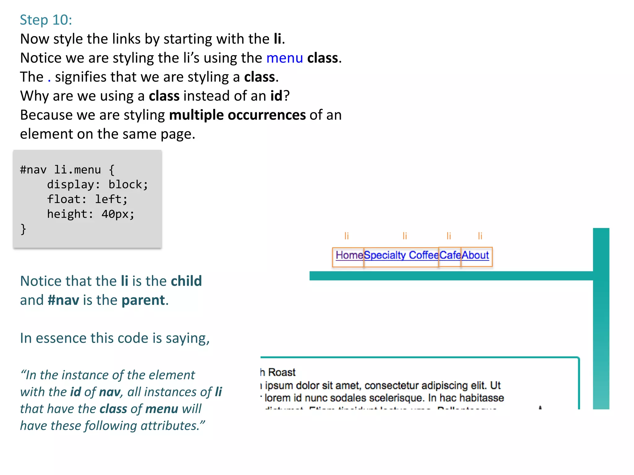 Step 10:
Now style the links by starting with the li.
Notice we are styling the li’s using the menu class.
The . signifies that we are styling a class.
Why are we using a class instead of an id?
Because we are styling multiple occurrences of an
element on the same page.

#nav li.menu {
    display: block;
    float: left;
    height: 40px;
}
                                                       li   li   li   li



Notice that the li is the child
and #nav is the parent.

In essence this code is saying,

“In the instance of the element
with the id of nav, all instances of li
that have the class of menu will
have these following attributes.”
 