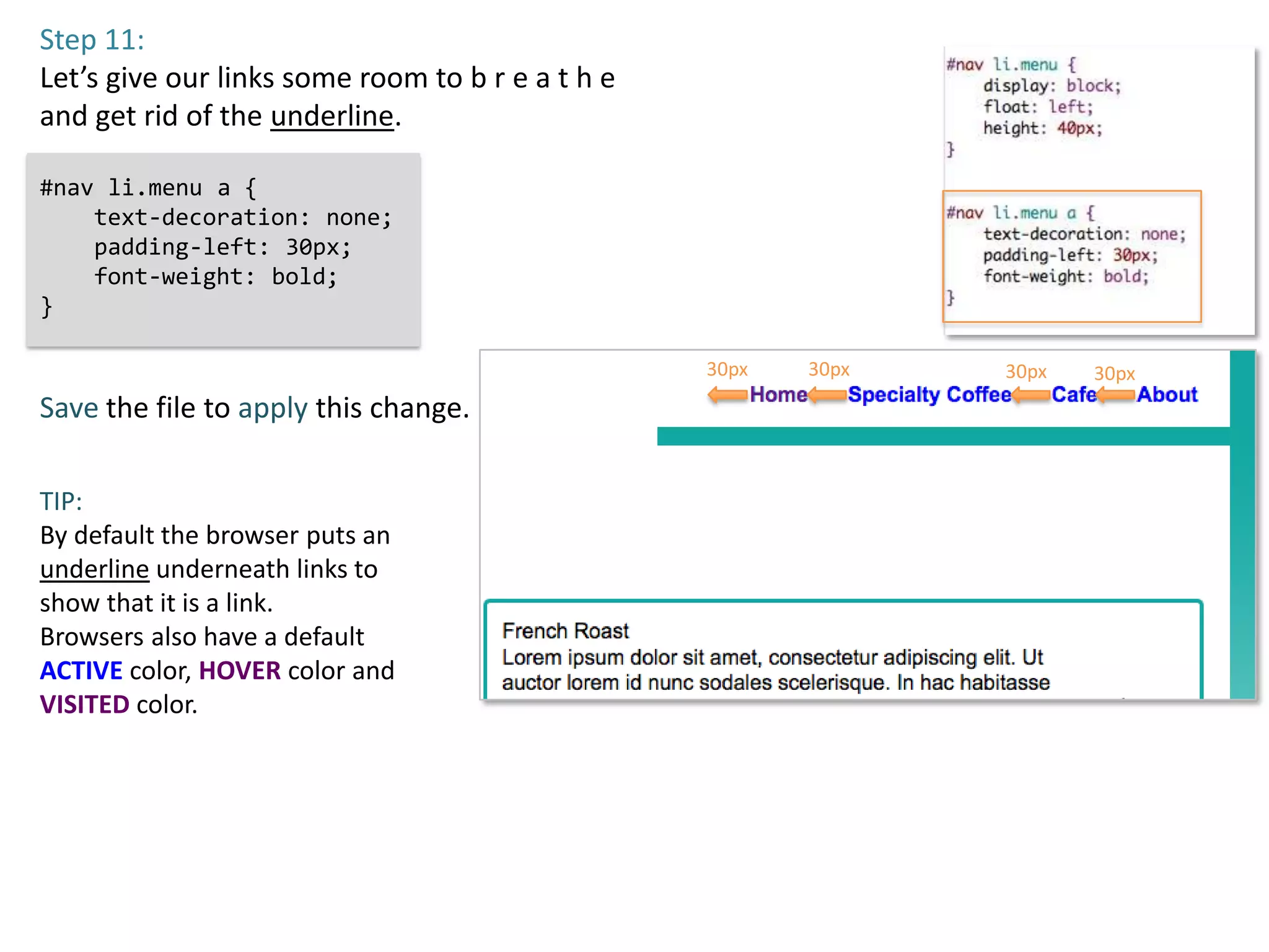 Step 11:
Let’s give our links some room to b r e a t h e
and get rid of the underline.

#nav li.menu a {
    text-decoration: none;
    padding-left: 30px;
    font-weight: bold;
}

                                                  30px   30px   30px   30px
Save the file to apply this change.

TIP:
By default the browser puts an
underline underneath links to
show that it is a link.
Browsers also have a default
ACTIVE color, HOVER color and
VISITED color.
 
