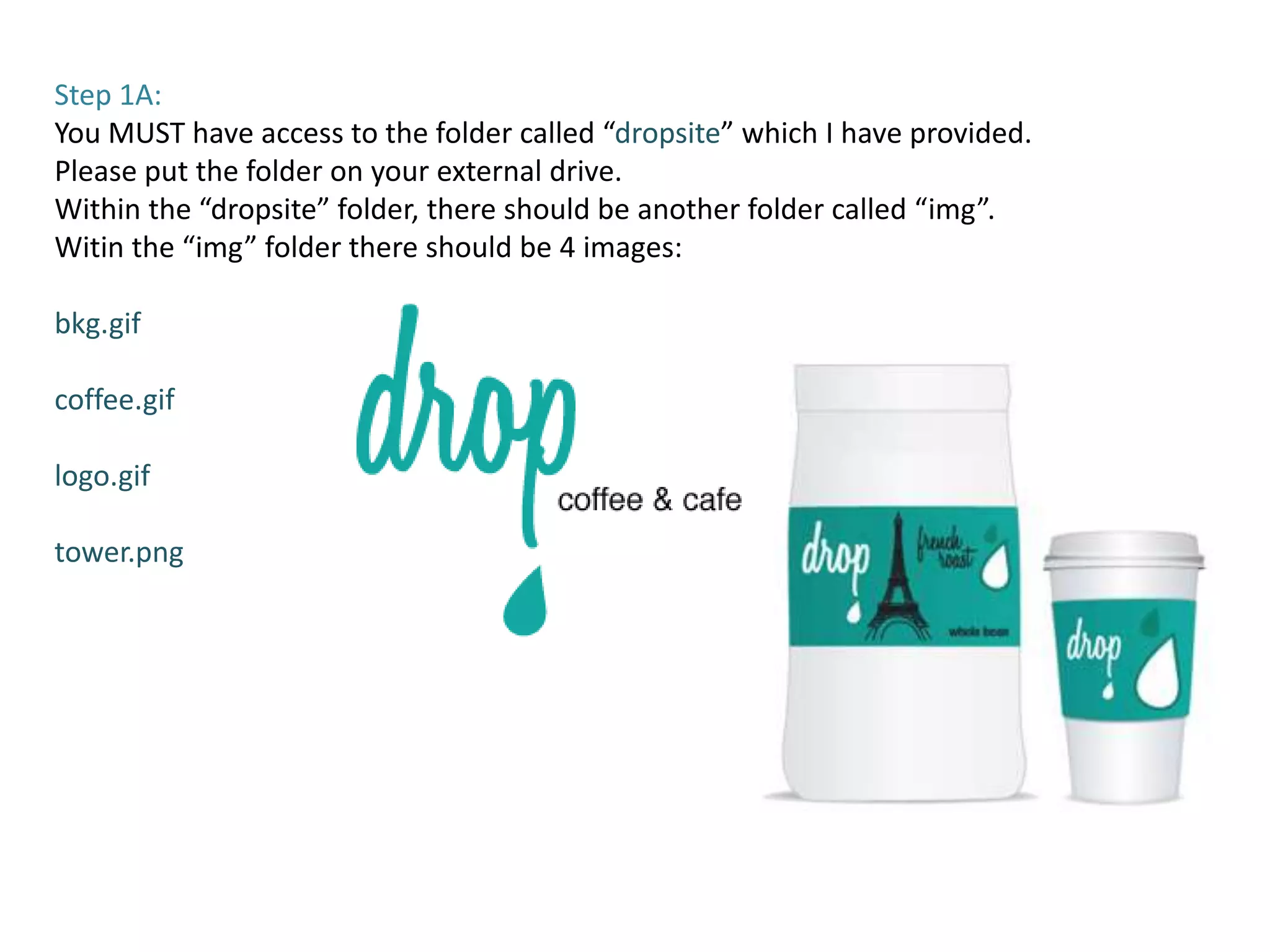 Step 1A:
You MUST have access to the folder called “dropsite” which I have provided.
Please put the folder on your external drive.
Within the “dropsite” folder, there should be another folder called “img”.
Witin the “img” folder there should be 4 images:

bkg.gif

coffee.gif

logo.gif

tower.png
 
