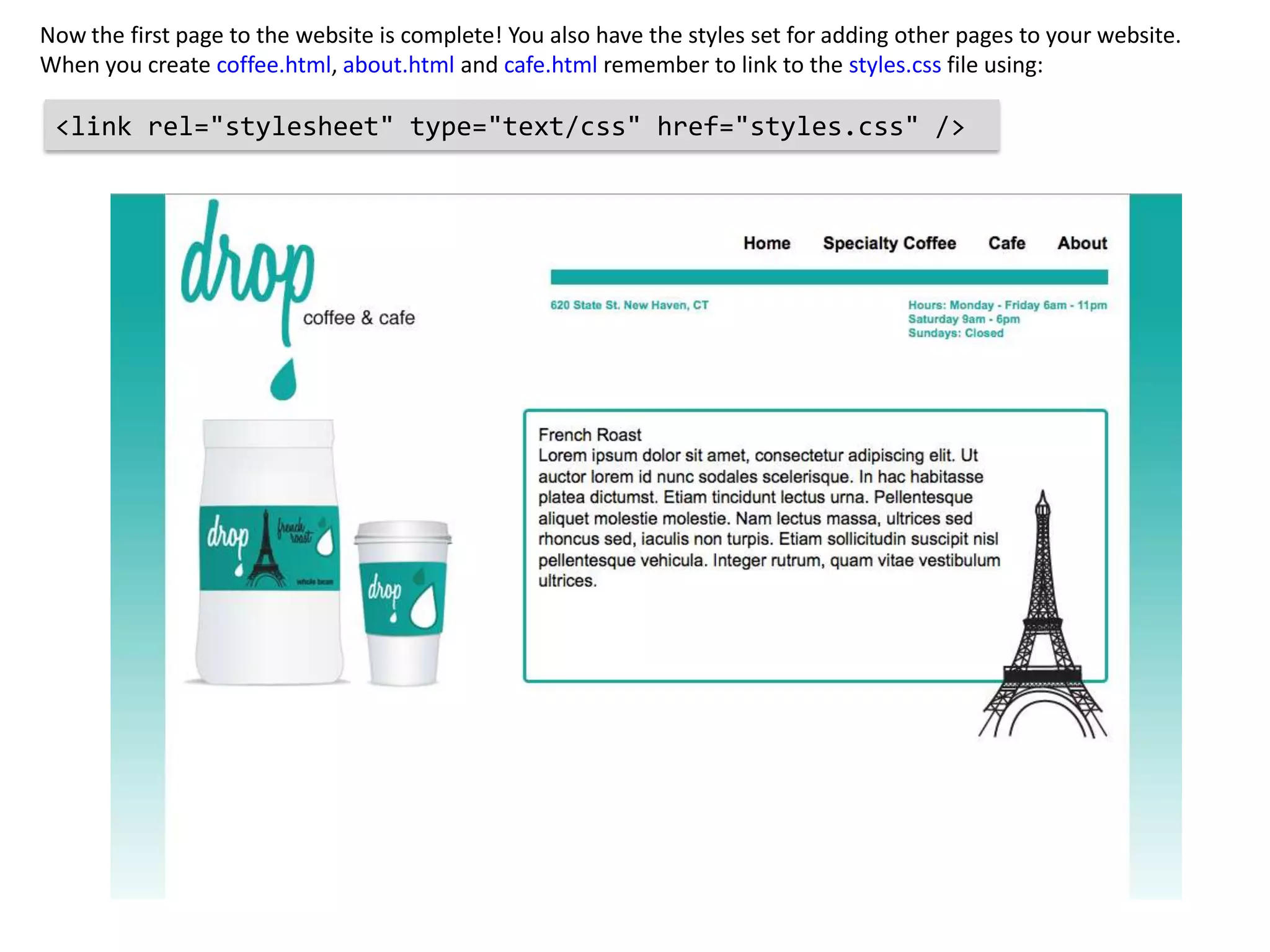 Now the first page to the website is complete! You also have the styles set for adding other pages to your website.
When you create coffee.html, about.html and cafe.html remember to link to the styles.css file using:

 <link rel="stylesheet" type="text/css" href="styles.css" />
 
