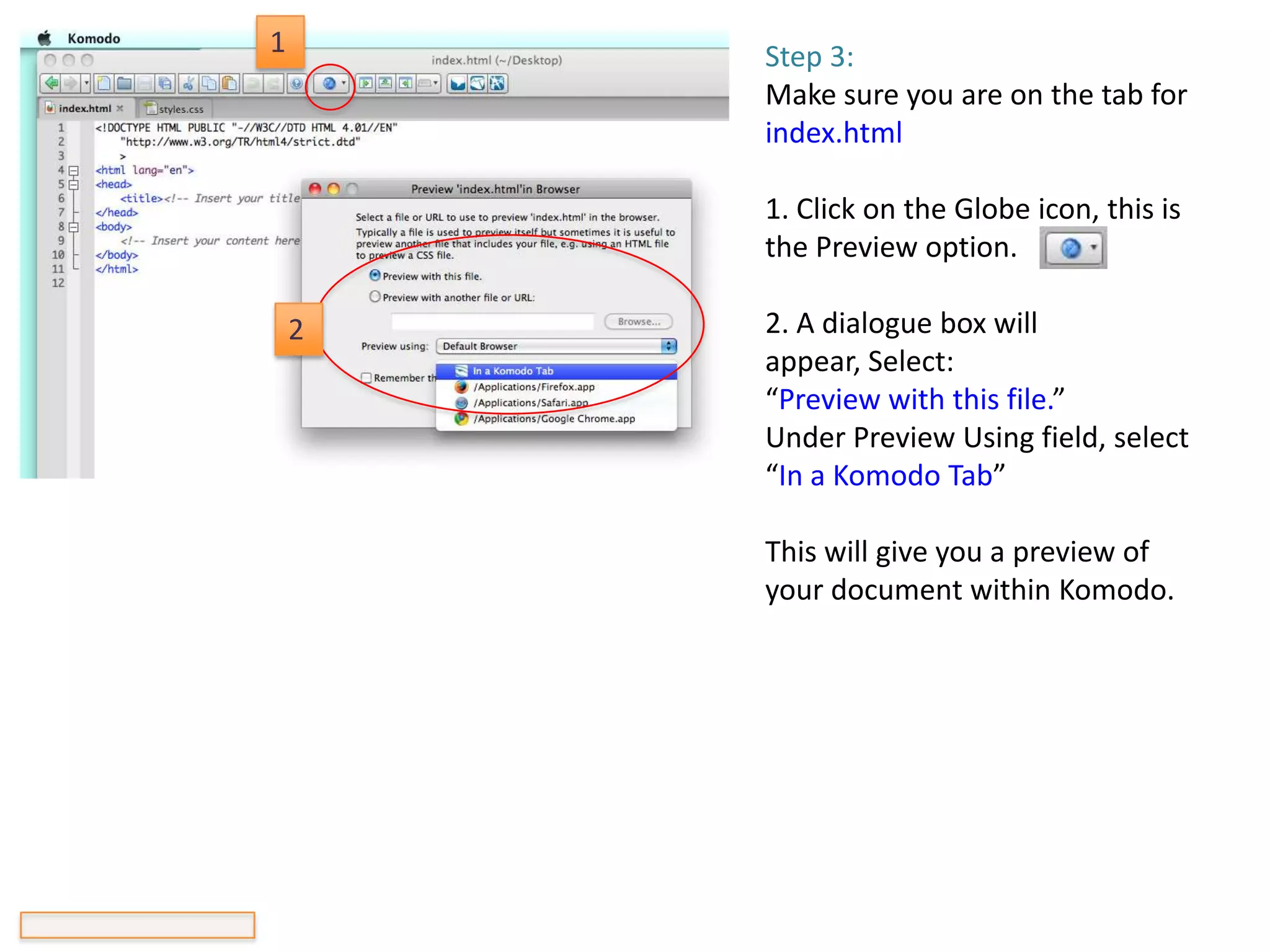 1       Step 3:
        Make sure you are on the tab for
        index.html

        1. Click on the Globe icon, this is
        the Preview option.

    2   2. A dialogue box will
        appear, Select:
        “Preview with this file.”
        Under Preview Using field, select
        “In a Komodo Tab”

        This will give you a preview of
        your document within Komodo.
 