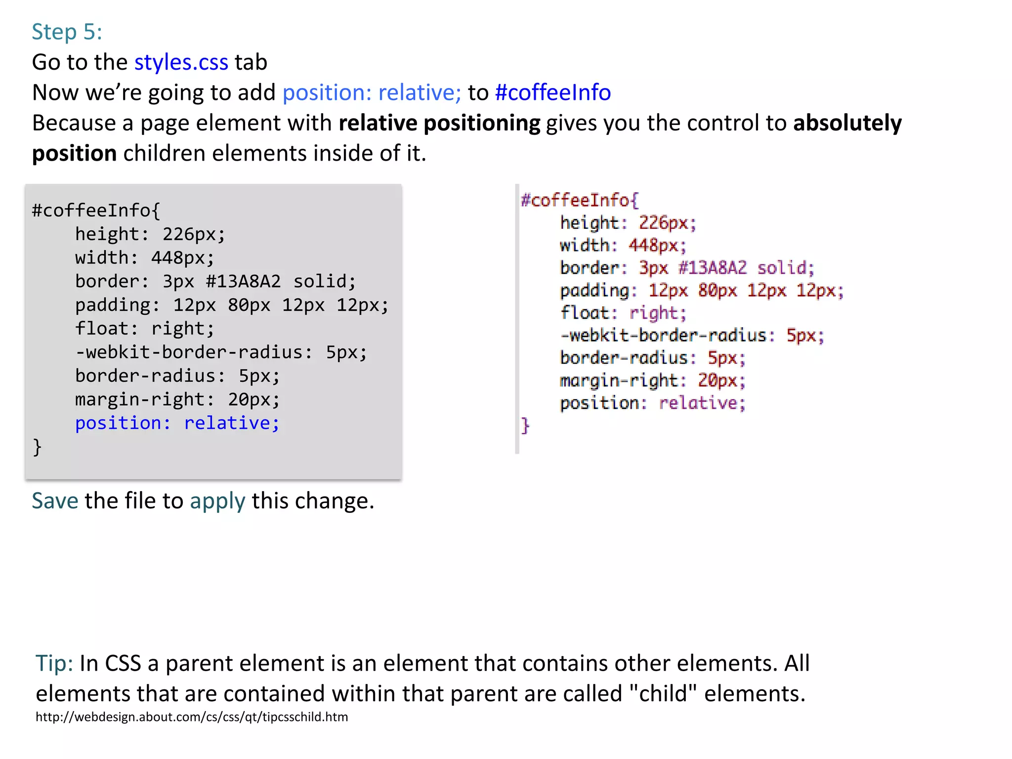 Step 5:
Go to the styles.css tab
Now we’re going to add position: relative; to #coffeeInfo
Because a page element with relative positioning gives you the control to absolutely
position children elements inside of it.

#coffeeInfo{
    height: 226px;
    width: 448px;
    border: 3px #13A8A2 solid;
    padding: 12px 80px 12px 12px;
    float: right;
    -webkit-border-radius: 5px;
    border-radius: 5px;
    margin-right: 20px;
    position: relative;
}

Save the file to apply this change.




Tip: In CSS a parent element is an element that contains other elements. All
elements that are contained within that parent are called "child" elements.
http://webdesign.about.com/cs/css/qt/tipcsschild.htm
 